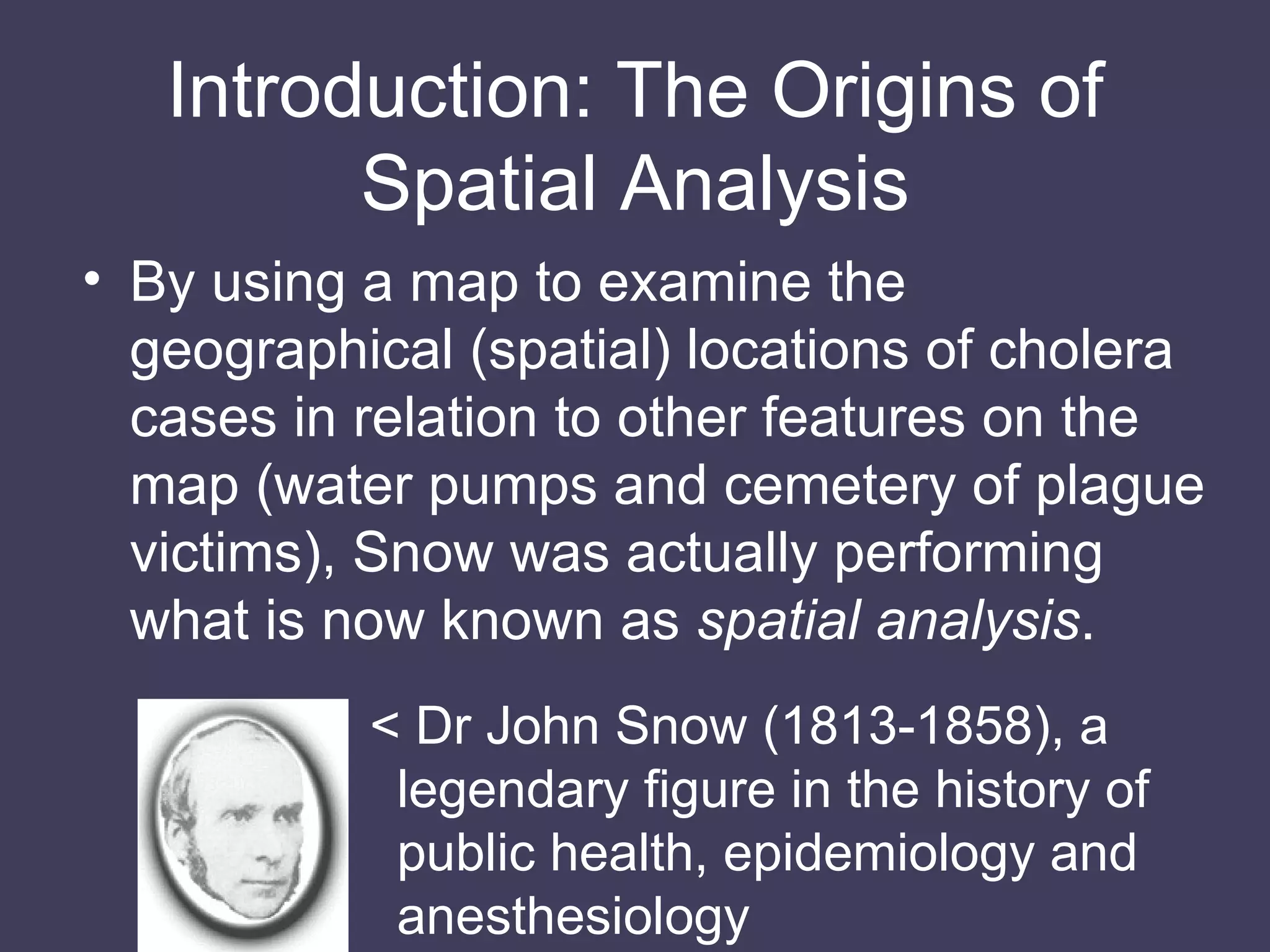 Introduction: The Origins of Spatial Analysis By using a map to examine the geographical (spatial) locations of cholera cases in relation to other features on the map (water pumps and cemetery of plague victims), Snow was actually performing what is now known as  spatial analysis . < Dr John Snow (1813-1858), a legendary figure in the history of public health, epidemiology and anesthesiology 