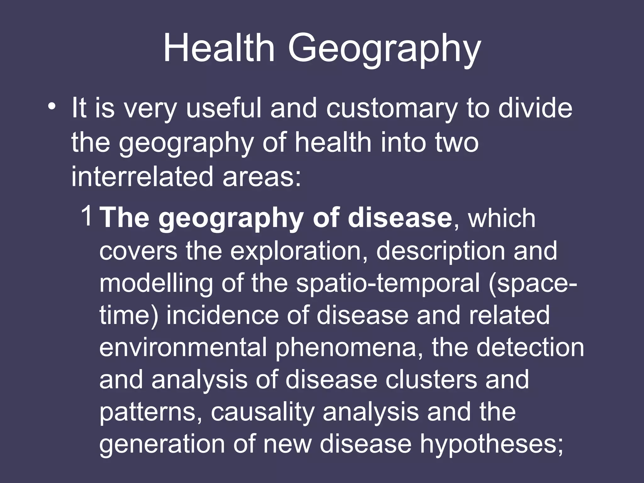 Health Geography It is very useful and customary to divide the geography of health into two interrelated areas: The geography of disease , which covers the exploration, description and modelling of the spatio-temporal (space-time) incidence of disease and related environmental phenomena, the detection and analysis of disease clusters and patterns, causality analysis and the generation of new disease hypotheses; 