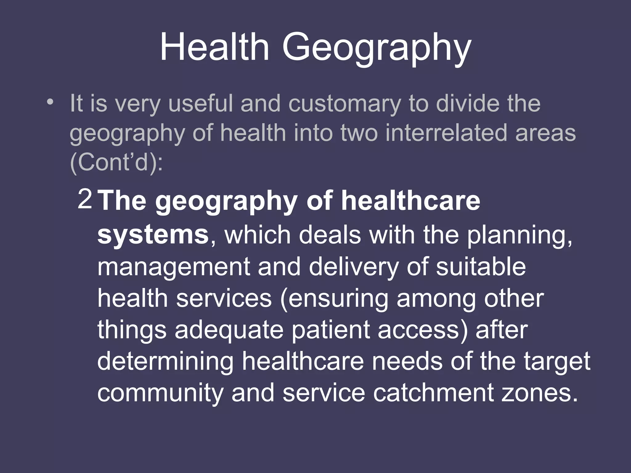 Health Geography It is very useful and customary to divide the geography of health into two interrelated areas (Cont’d): The geography of healthcare systems , which deals with the planning, management and delivery of suitable health services (ensuring among other things adequate patient access) after determining healthcare needs of the target community and service catchment zones. 