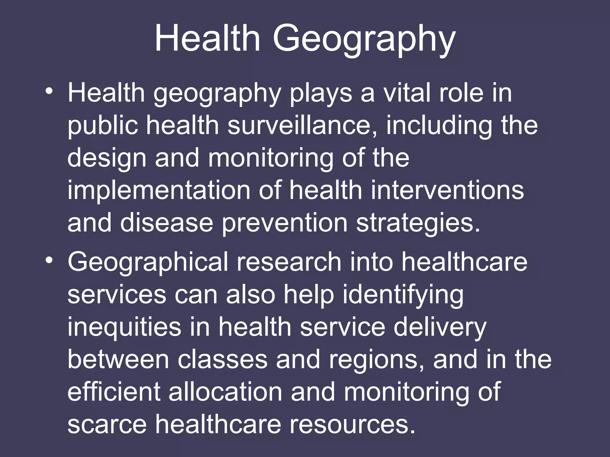 Health Geography Health geography plays a vital role in public health surveillance, including the design and monitoring of the implementation of health interventions and disease prevention strategies. Geographical research into healthcare services can also help identifying inequities in health service delivery between classes and regions, and in the efficient allocation and monitoring of scarce healthcare resources. 
