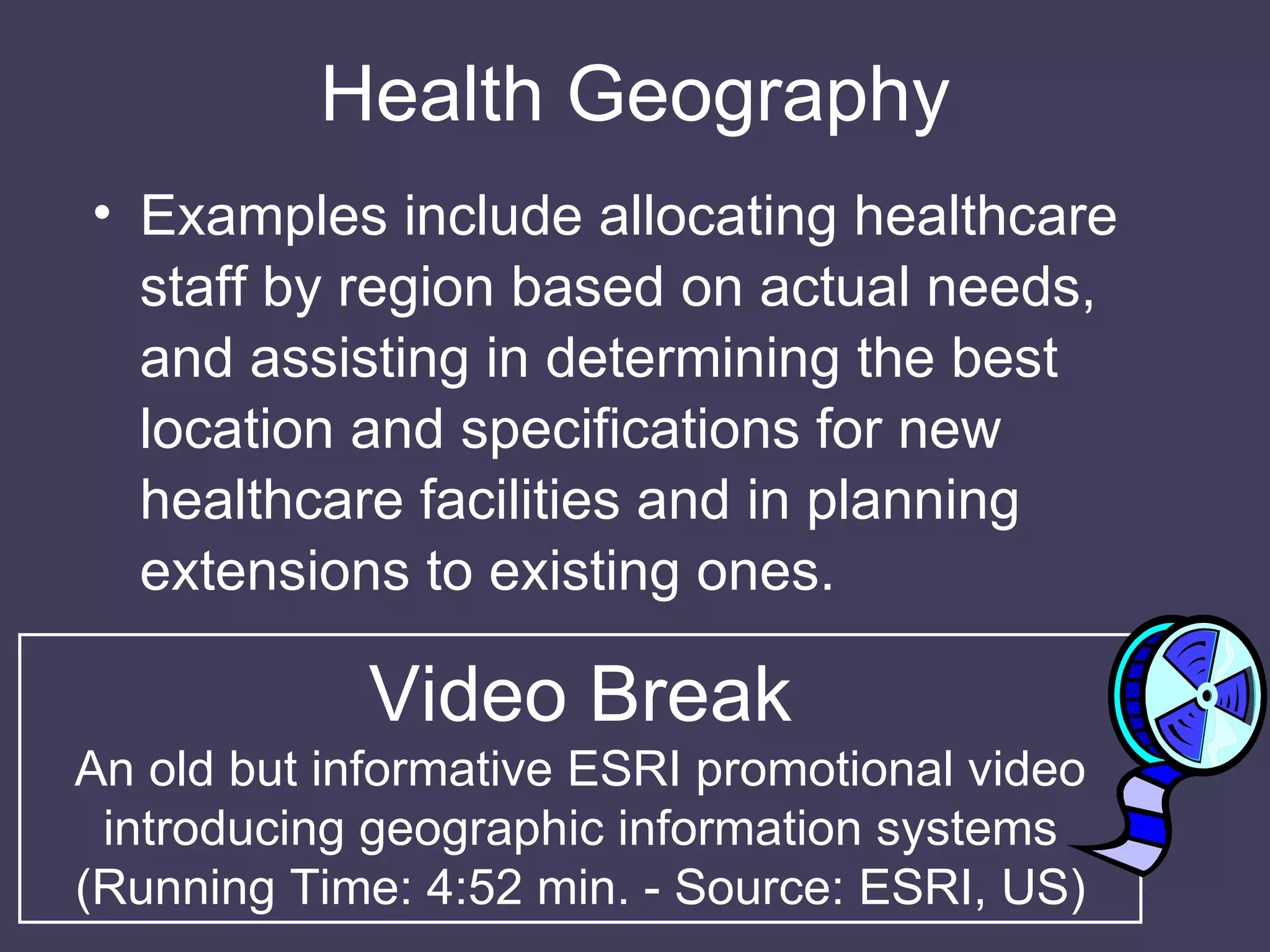 Health Geography Examples include allocating healthcare staff by region based on actual needs, and assisting in determining the best location and specifications for new healthcare facilities and in planning extensions to existing ones. Video Break An old but informative ESRI promotional video introducing geographic information systems (Running Time: 4:52 min. - Source: ESRI, US) 