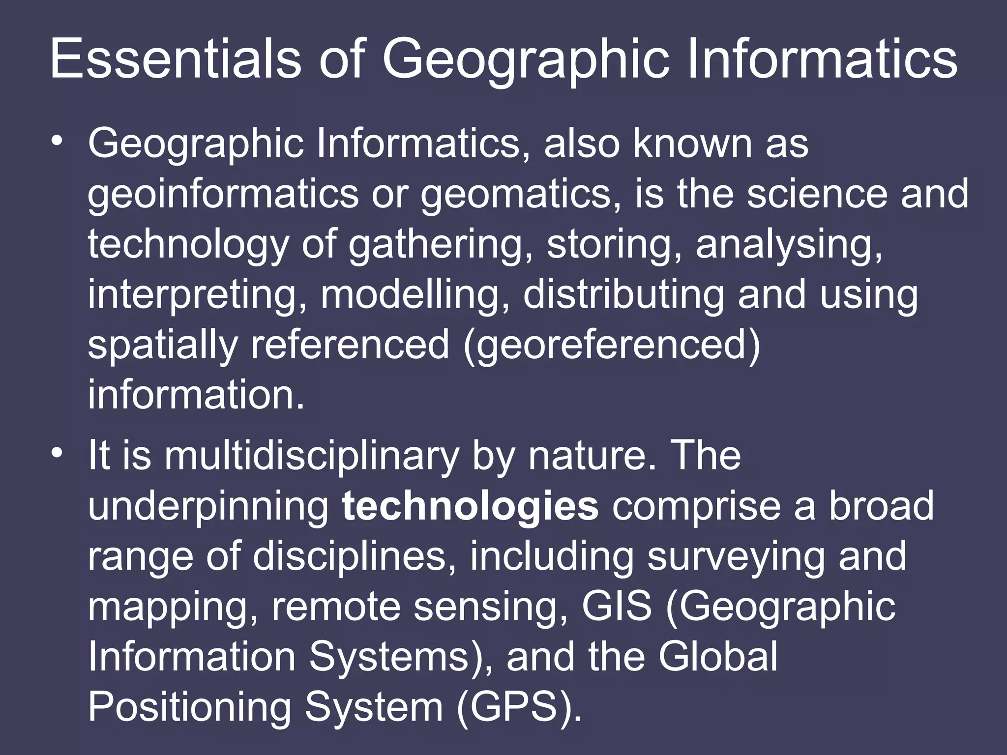 Essentials of Geographic Informatics Geographic Informatics, also known as geoinformatics or geomatics, is the science and technology of gathering, storing, analysing, interpreting, modelling, distributing and using spatially referenced (georeferenced) information. It is multidisciplinary by nature. The underpinning  technologies  comprise a broad range of disciplines, including surveying and mapping, remote sensing, GIS (Geographic Information Systems), and the Global Positioning System (GPS). 