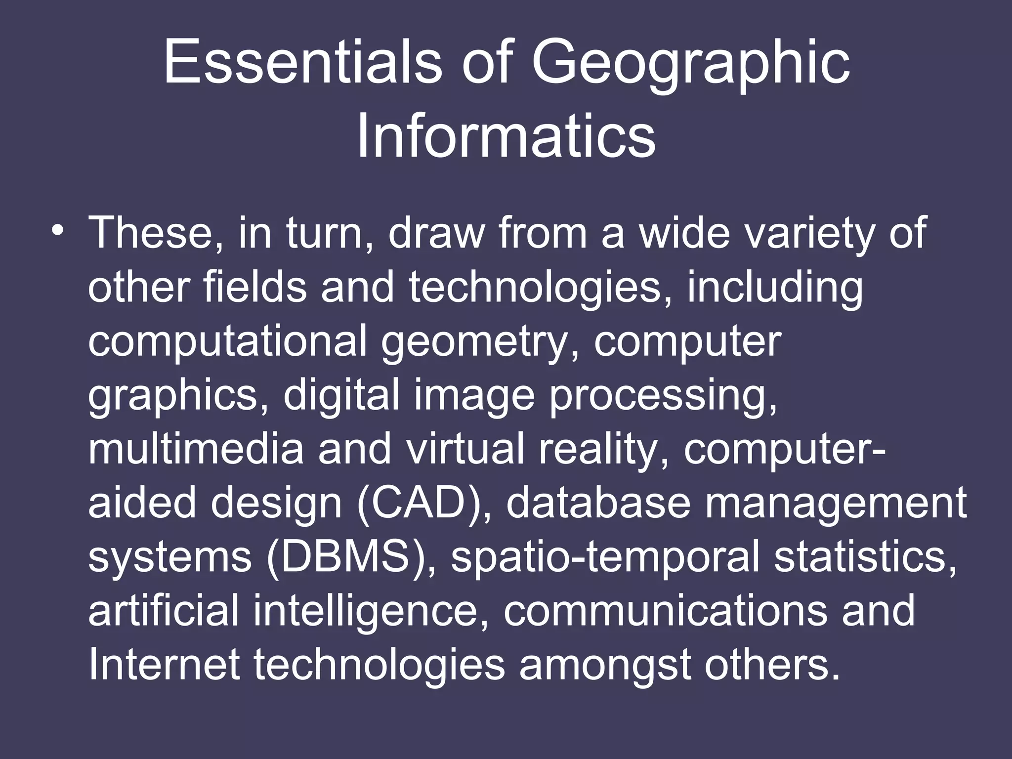 These, in turn, draw from a wide variety of other fields and technologies, including computational geometry, computer graphics, digital image processing, multimedia and virtual reality, computer-aided design (CAD), database management systems (DBMS), spatio-temporal statistics, artificial intelligence, communications and Internet technologies amongst others. Essentials of Geographic Informatics 