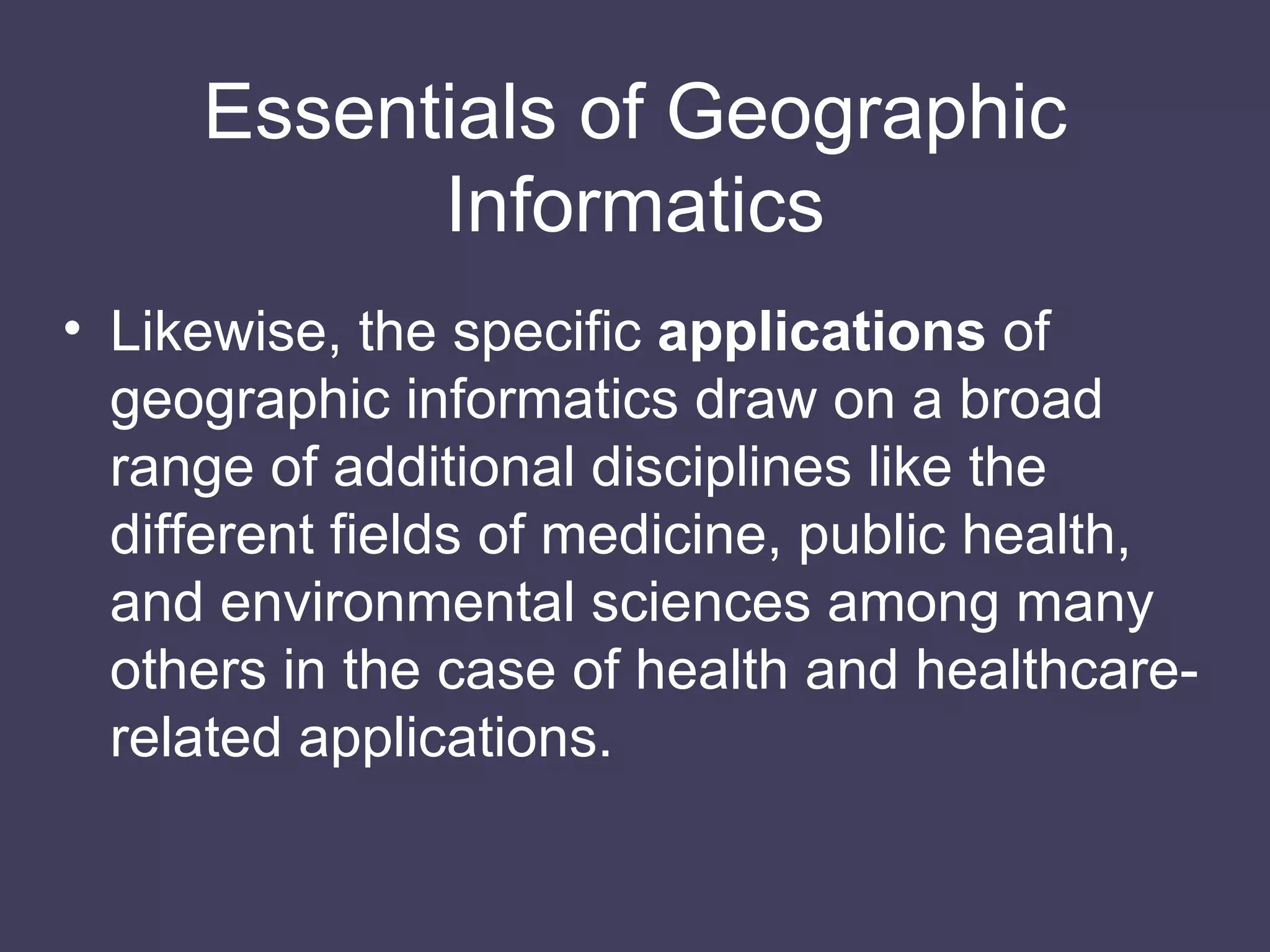 Likewise, the specific  applications  of geographic informatics draw on a broad range of additional disciplines like the different fields of medicine, public health, and environmental sciences among many others in the case of health and healthcare-related applications. Essentials of Geographic Informatics 