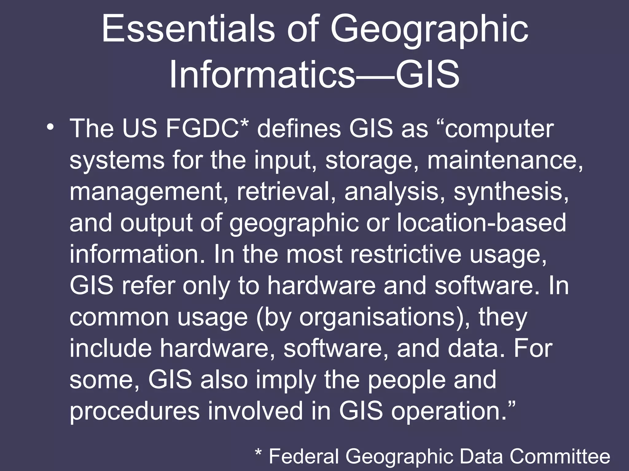 Essentials of Geographic Informatics—GIS The US FGDC* defines GIS as “computer systems for the input, storage, maintenance, management, retrieval, analysis, synthesis, and output of geographic or location-based information. In the most restrictive usage, GIS refer only to hardware and software. In common usage (by organisations), they include hardware, software, and data. For some, GIS also imply the people and procedures involved in GIS operation.” * Federal Geographic Data Committee 