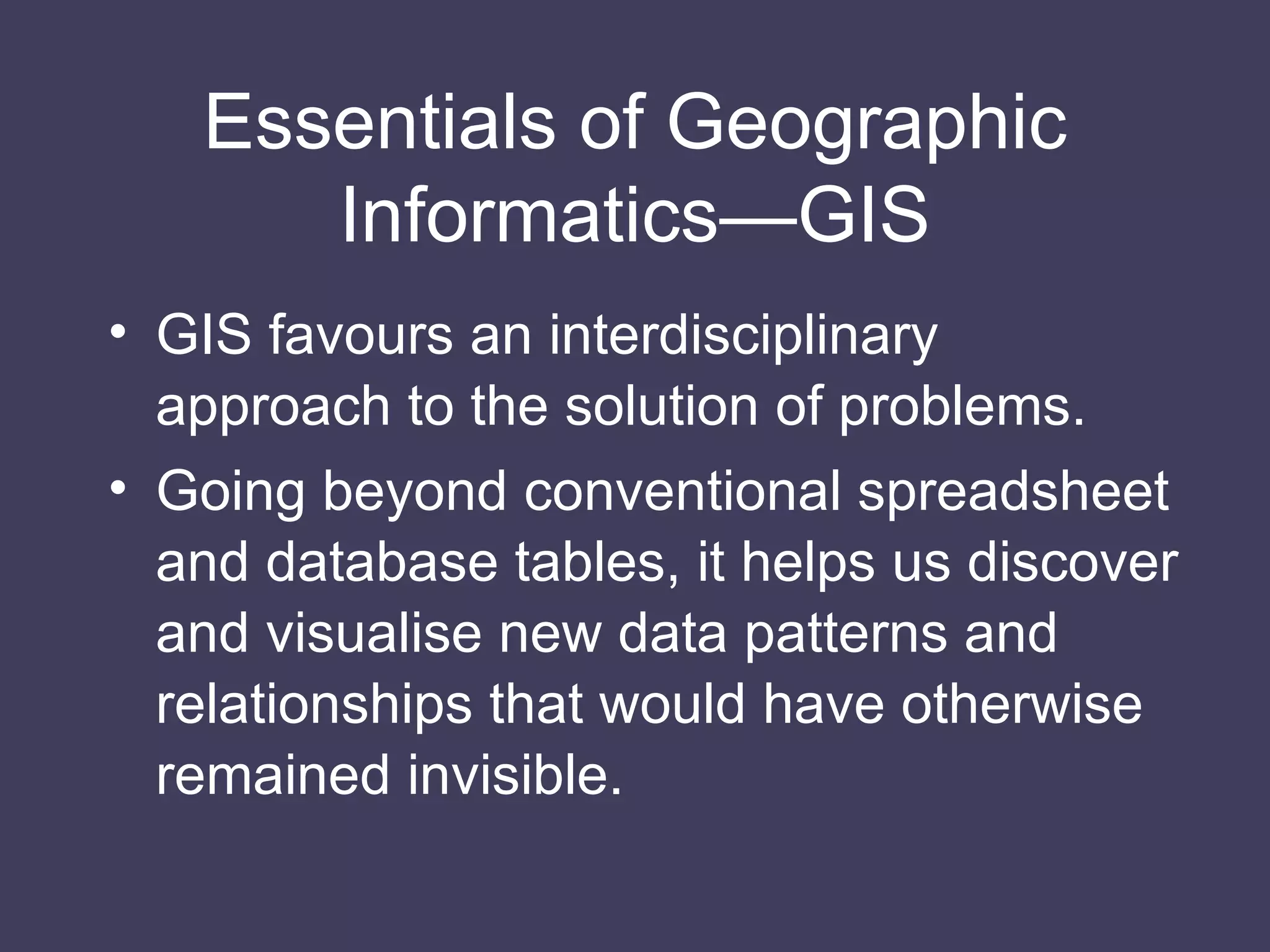 Essentials of Geographic Informatics—GIS GIS favours an interdisciplinary approach to the solution of problems. Going beyond conventional spreadsheet and database tables, it helps us discover and visualise new data patterns and relationships that would have otherwise remained invisible. 