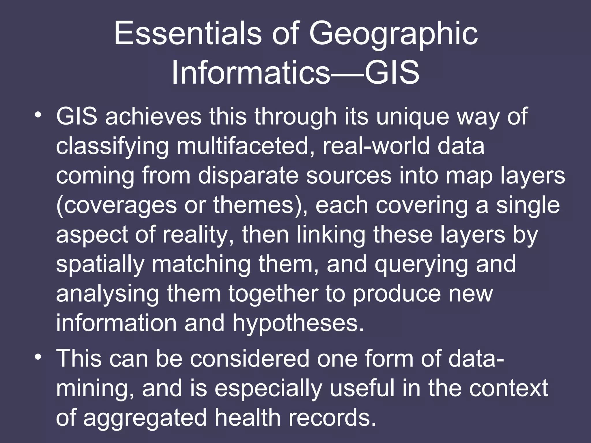 Essentials of Geographic Informatics—GIS GIS achieves this through its unique way of classifying multifaceted, real-world data coming from disparate sources into map layers (coverages or themes), each covering a single aspect of reality, then linking these layers by spatially matching them, and querying and analysing them together to produce new information and hypotheses. This can be considered one form of data-mining, and is especially useful in the context of aggregated health records. 