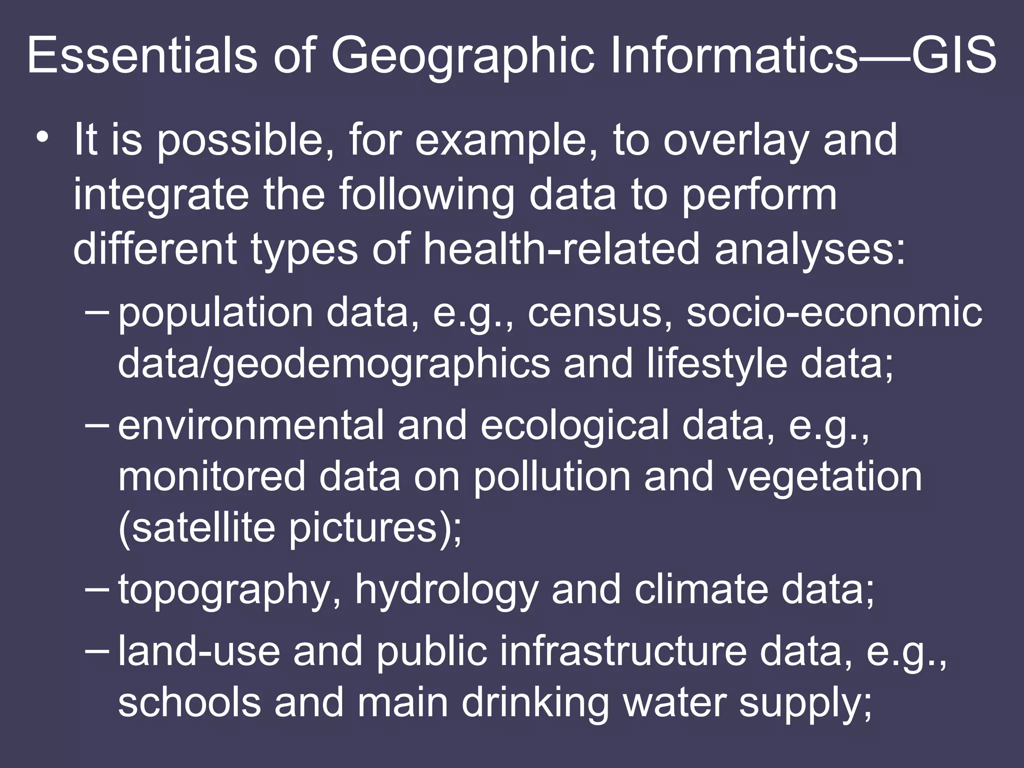 It is possible, for example, to overlay and integrate the following data to perform different types of health-related analyses: population data, e.g., census, socio-economic data/geodemographics and lifestyle data; environmental and ecological data, e.g., monitored data on pollution and vegetation (satellite pictures); topography, hydrology and climate data; land-use and public infrastructure data, e.g., schools and main drinking water supply; Essentials of Geographic Informatics—GIS 