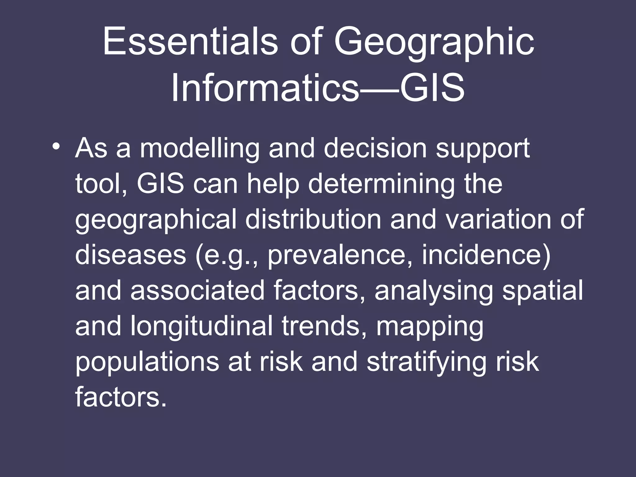 As a modelling and decision support tool, GIS can help determining the geographical distribution and variation of diseases (e.g., prevalence, incidence) and associated factors, analysing spatial and longitudinal trends, mapping populations at risk and stratifying risk factors. Essentials of Geographic Informatics—GIS 