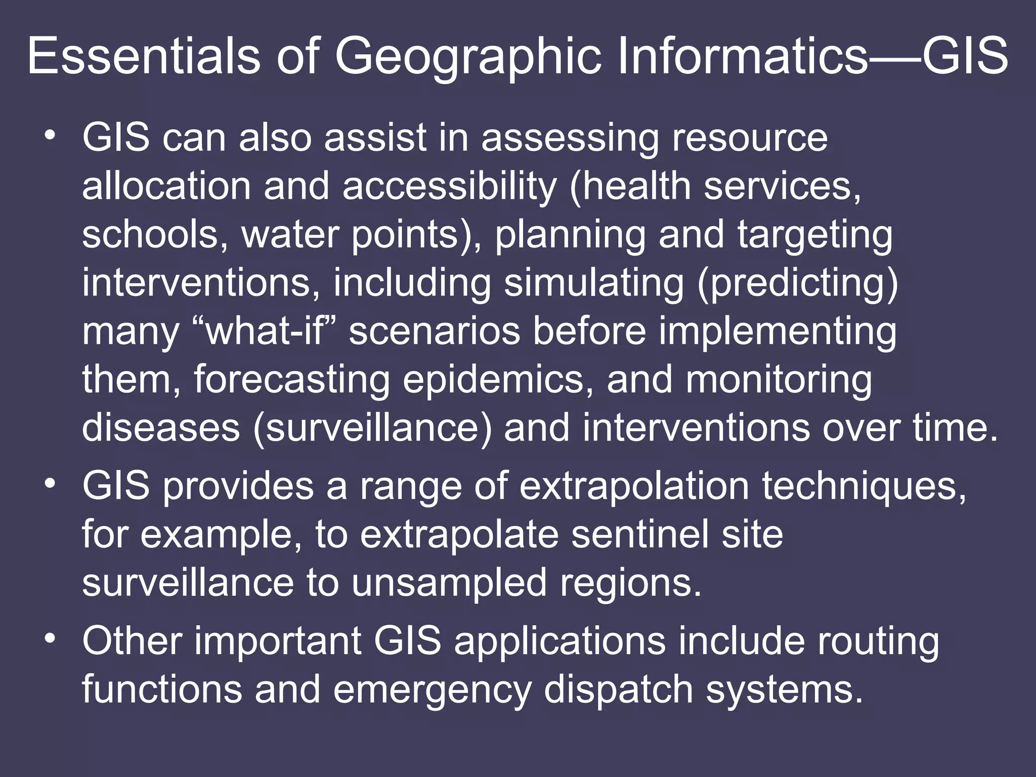 GIS can also assist in assessing resource allocation and accessibility (health services, schools, water points), planning and targeting interventions, including simulating (predicting) many “what-if” scenarios before implementing them, forecasting epidemics, and monitoring diseases (surveillance) and interventions over time. GIS provides a range of extrapolation techniques, for example, to extrapolate sentinel site surveillance to unsampled regions. Other important GIS applications include routing functions and emergency dispatch systems. Essentials of Geographic Informatics—GIS 