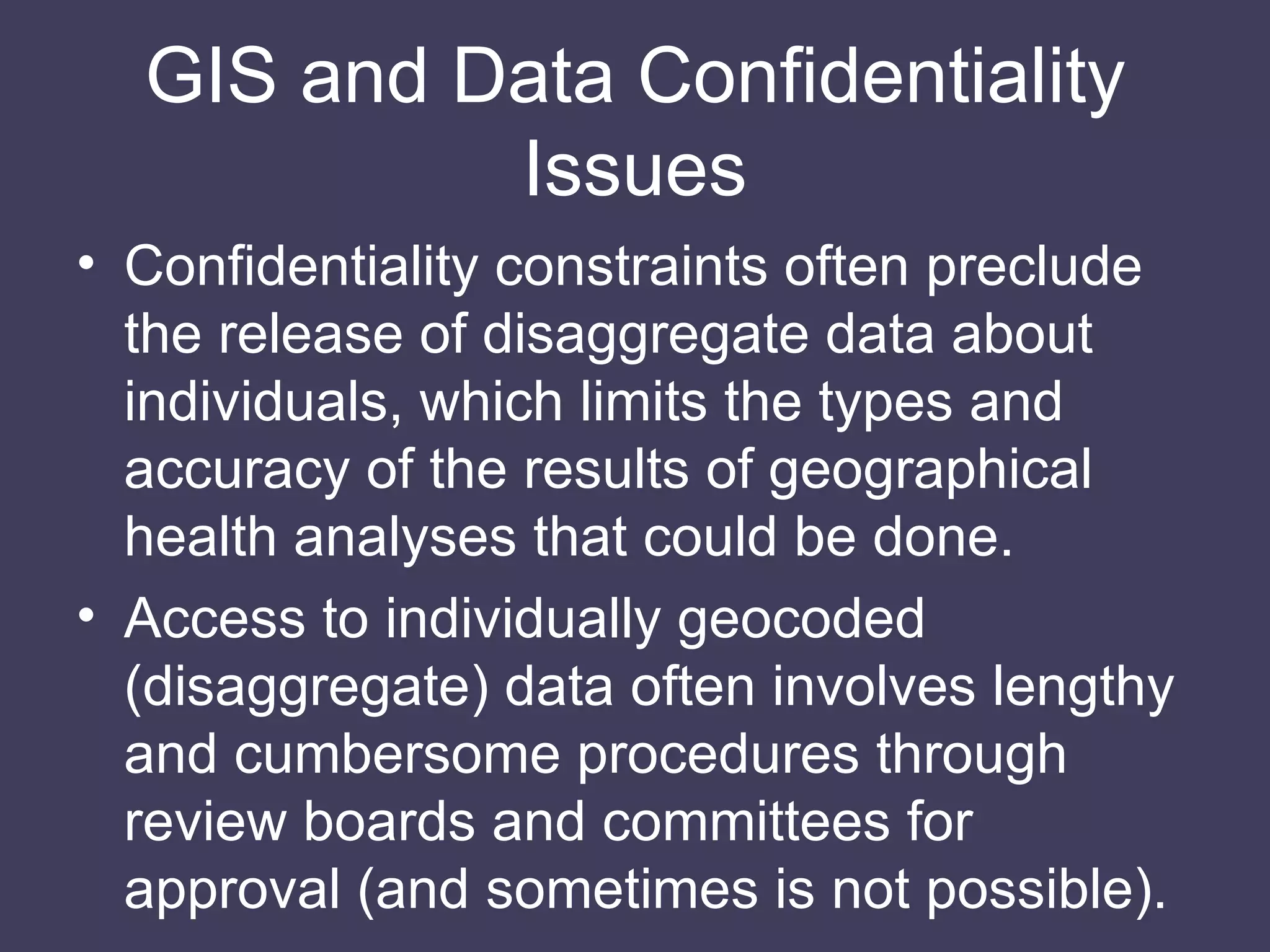 GIS and Data Confidentiality Issues Confidentiality constraints often preclude the release of disaggregate data about individuals, which limits the types and accuracy of the results of geographical health analyses that could be done. Access to individually geocoded (disaggregate) data often involves lengthy and cumbersome procedures through review boards and committees for approval (and sometimes is not possible). 