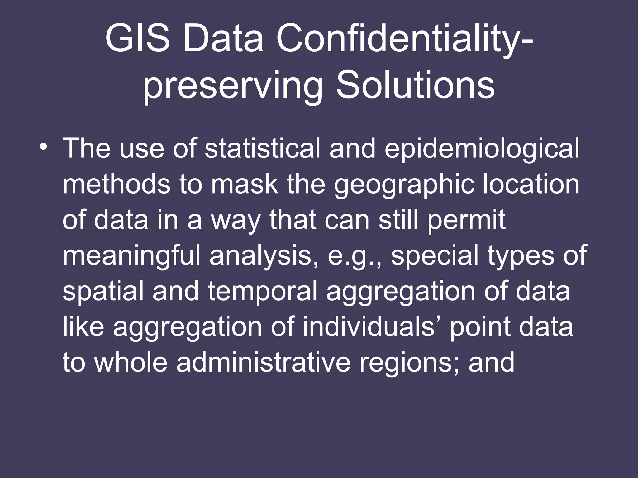 GIS Data Conﬁdentiality-preserving Solutions The use of statistical and epidemiological methods to mask the geographic location of data in a way that can still permit meaningful analysis, e.g., special types of spatial and temporal aggregation of data like aggregation of individuals’ point data to whole administrative regions; and 