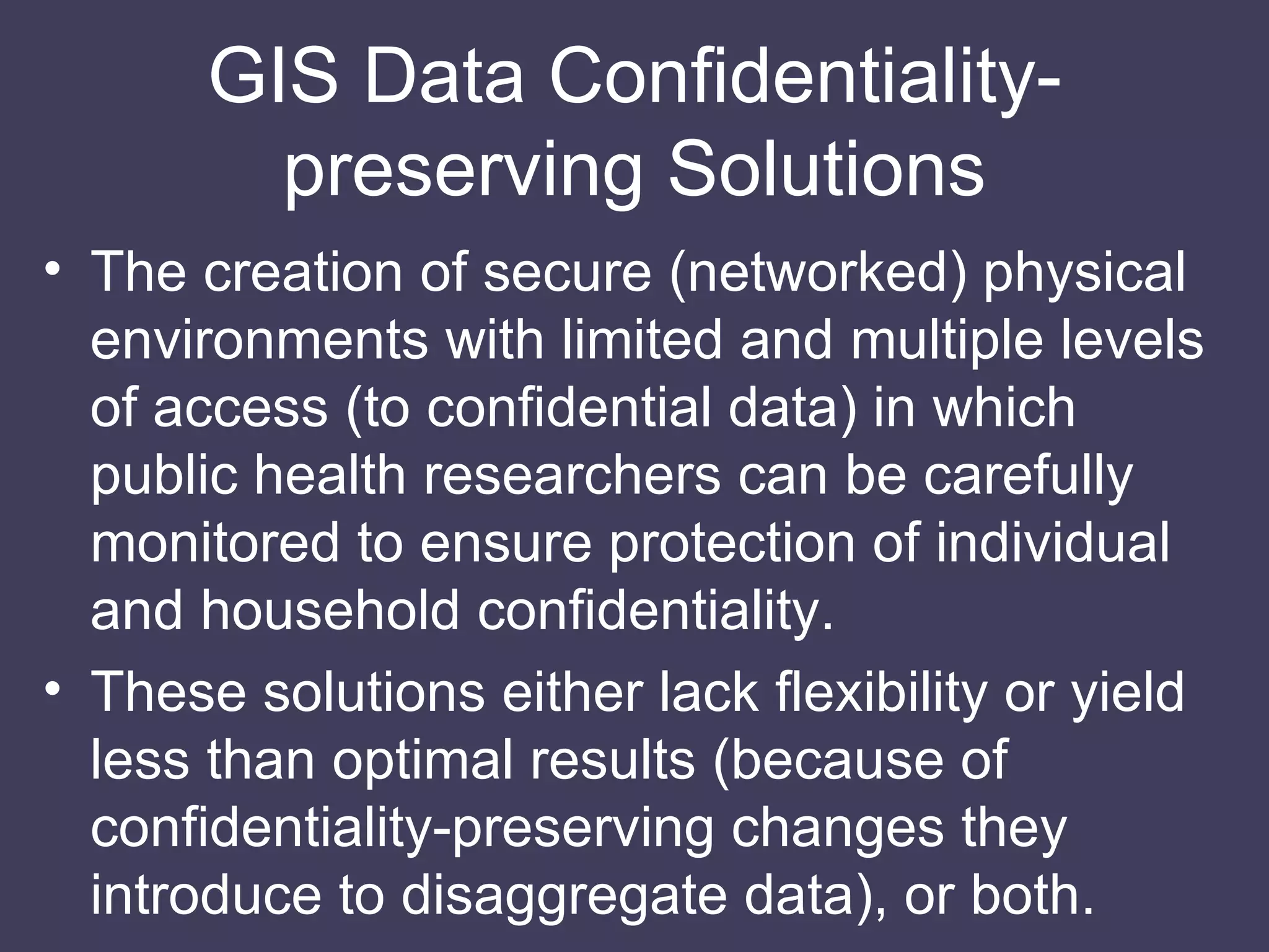 GIS Data Conﬁdentiality-preserving Solutions The creation of secure (networked) physical environments with limited and multiple levels of access (to conﬁdential data) in which public health researchers can be carefully monitored to ensure protection of individual and household conﬁdentiality. These solutions either lack flexibility or yield less than optimal results (because of confidentiality-preserving changes they introduce to disaggregate data), or both. 