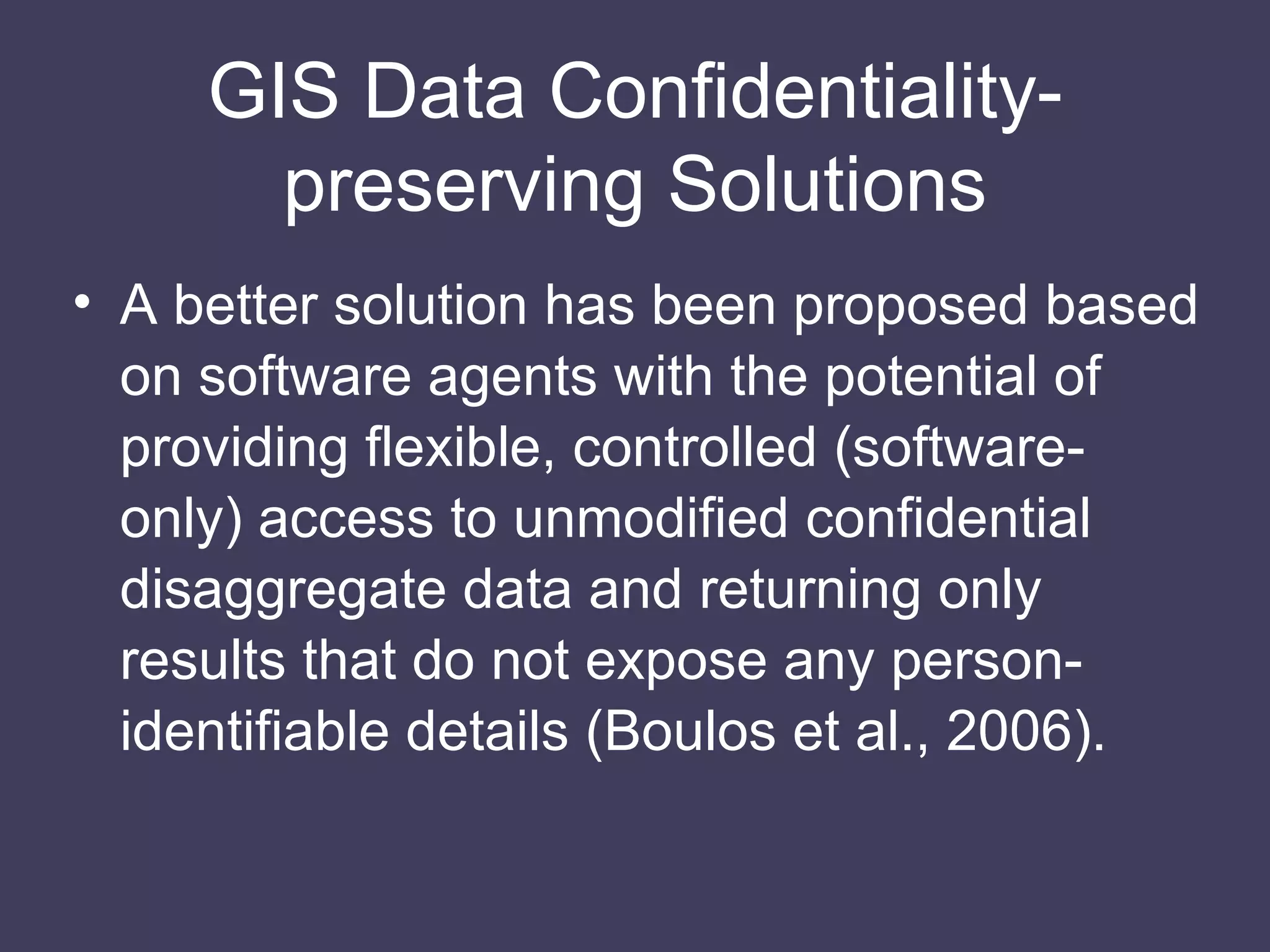 GIS Data Conﬁdentiality-preserving Solutions A better solution has been proposed based on software agents with the potential of providing flexible, controlled (software-only) access to unmodified confidential disaggregate data and returning only results that do not expose any person-identifiable details (Boulos et al., 2006). 