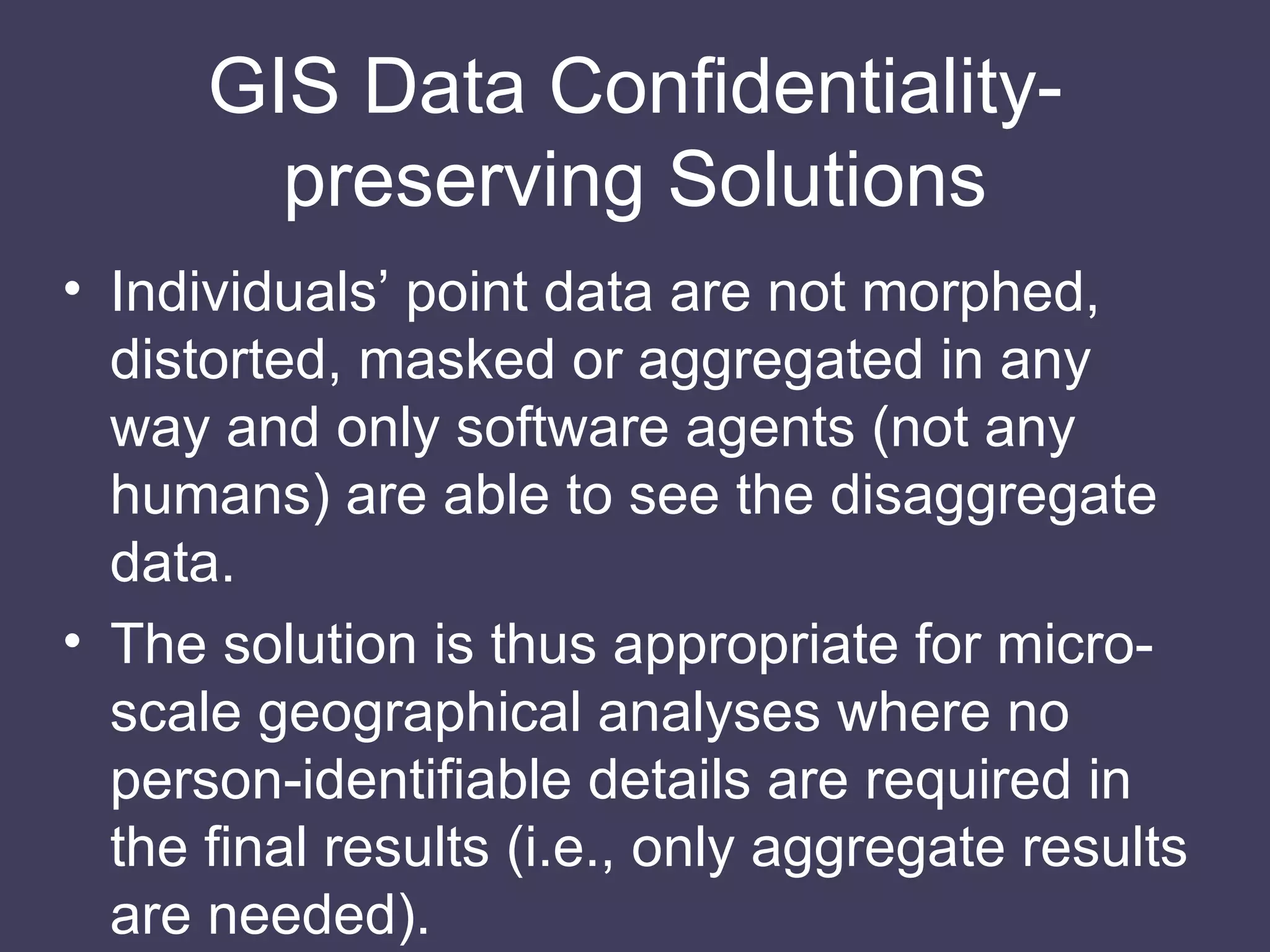 GIS Data Conﬁdentiality-preserving Solutions Individuals’ point data are not morphed, distorted, masked or aggregated in any way and only software agents (not any humans) are able to see the disaggregate data. The solution is thus appropriate for micro-scale geographical analyses where no person-identifiable details are required in the final results (i.e., only aggregate results are needed). 