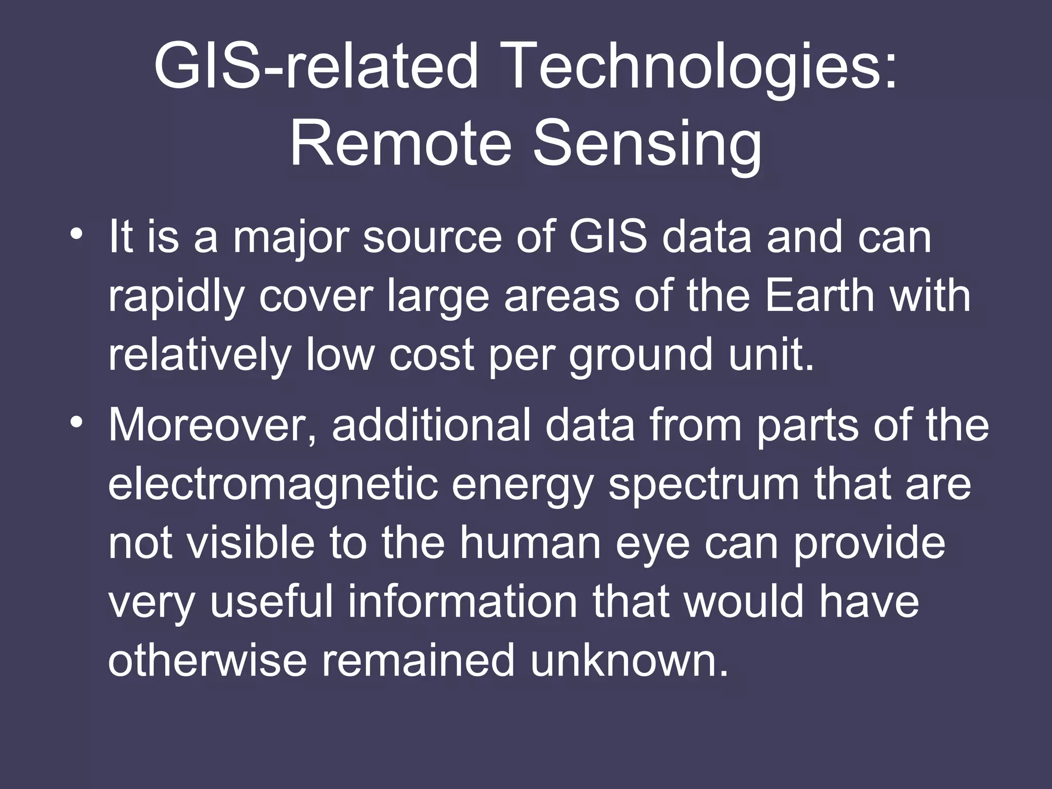 GIS-related Technologies: Remote Sensing It is a major source of GIS data and can rapidly cover large areas of the Earth with relatively low cost per ground unit. Moreover, additional data from parts of the electromagnetic energy spectrum that are not visible to the human eye can provide very useful information that would have otherwise remained unknown. 