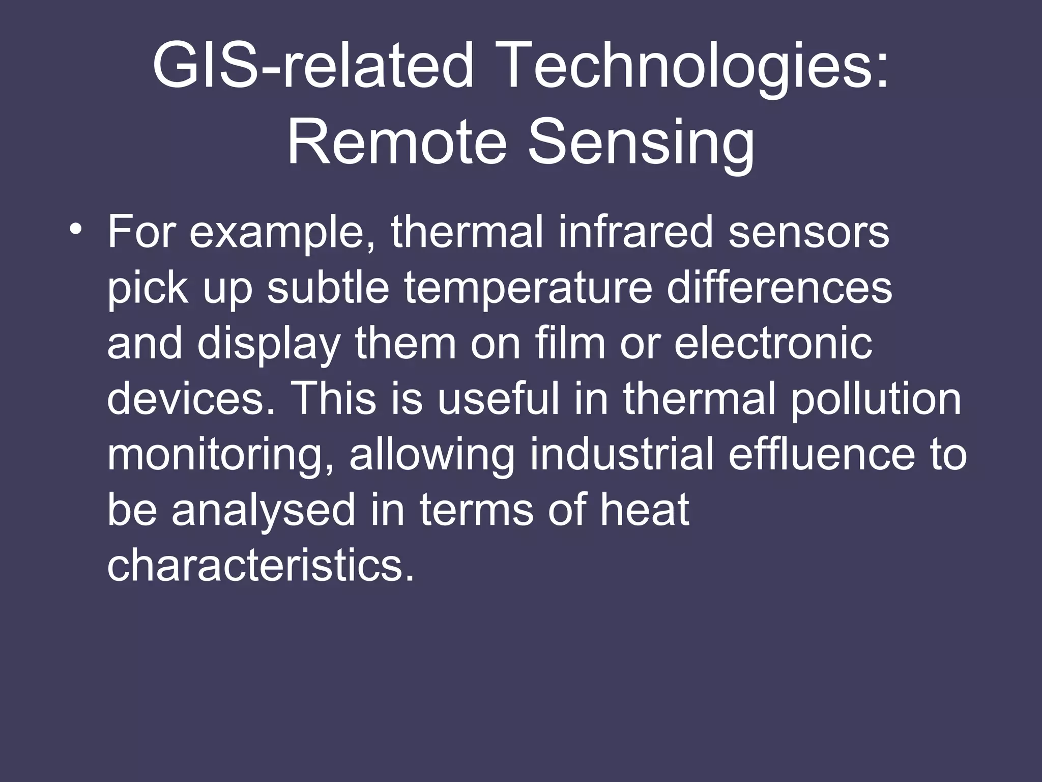 GIS-related Technologies: Remote Sensing For example, thermal infrared sensors pick up subtle temperature differences and display them on film or electronic devices. This is useful in thermal pollution monitoring, allowing industrial effluence to be analysed in terms of heat characteristics. 