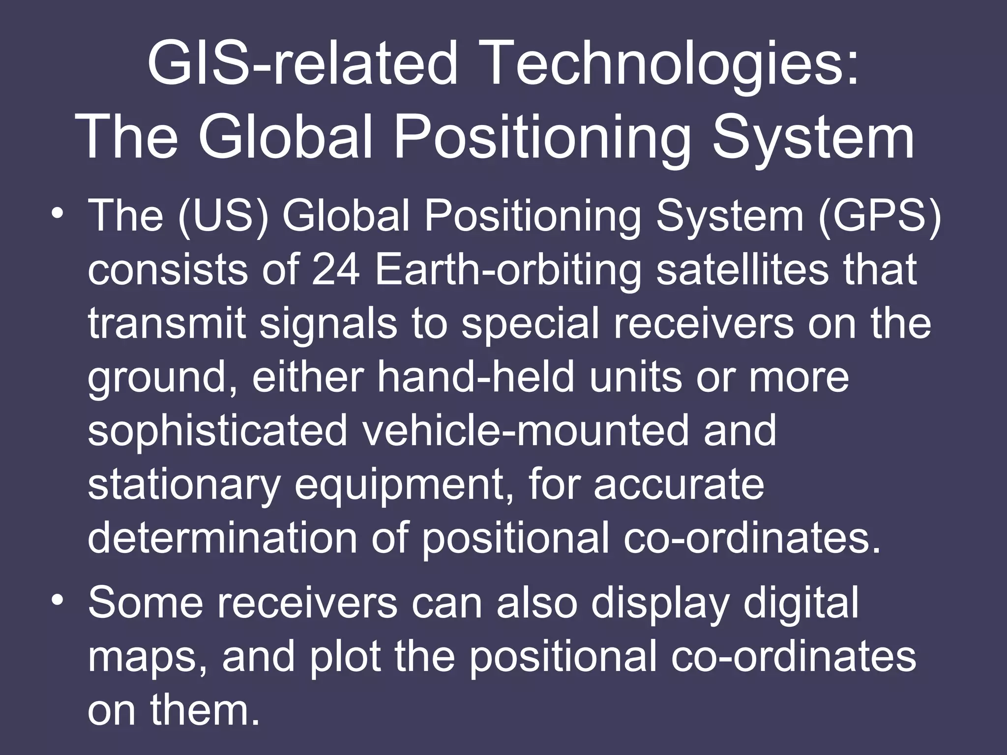 GIS-related Technologies: The Global Positioning System  The (US) Global Positioning System (GPS) consists of 24 Earth-orbiting satellites that transmit signals to special receivers on the ground, either hand-held units or more sophisticated vehicle-mounted and stationary equipment, for accurate determination of positional co-ordinates. Some receivers can also display digital maps, and plot the positional co-ordinates on them. 