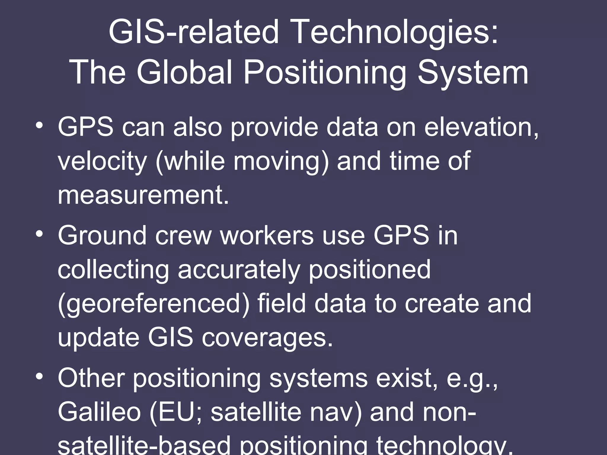GIS-related Technologies: The Global Positioning System  GPS can also provide data on elevation, velocity (while moving) and time of measurement. Ground crew workers use GPS in collecting accurately positioned (georeferenced) field data to create and update GIS coverages. Other positioning systems exist, e.g., Galileo (EU; satellite nav) and non-satellite-based positioning technology. 