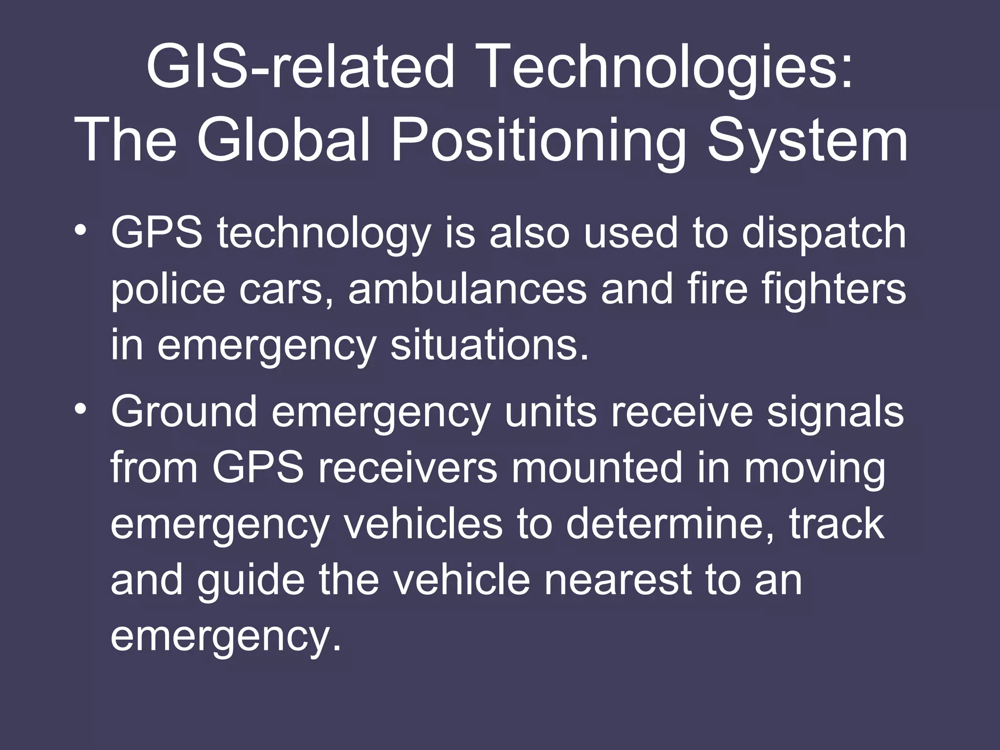 GIS-related Technologies: The Global Positioning System  GPS technology is also used to dispatch police cars, ambulances and fire fighters in emergency situations. Ground emergency units receive signals from GPS receivers mounted in moving emergency vehicles to determine, track and guide the vehicle nearest to an emergency. 