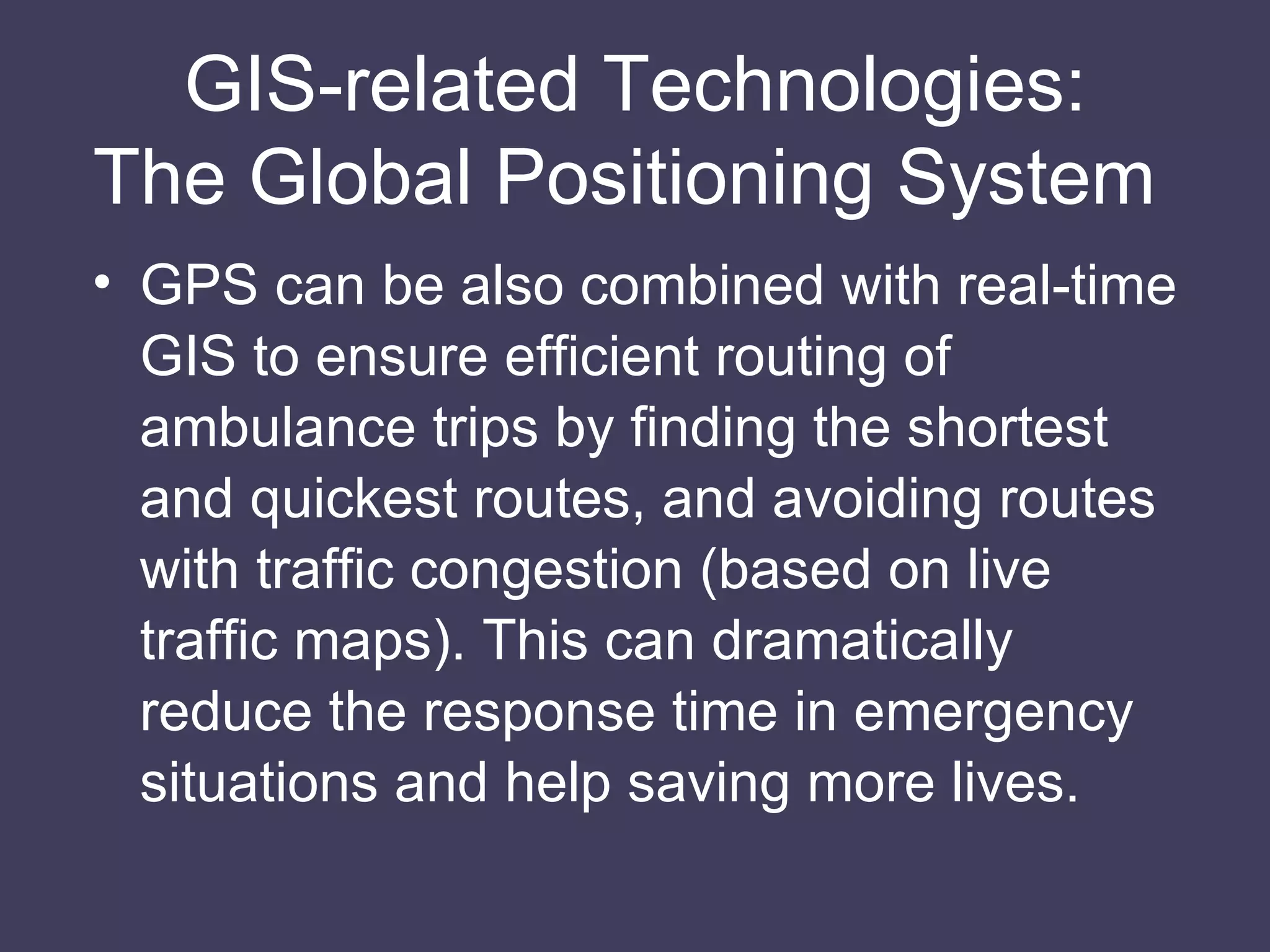 GIS-related Technologies: The Global Positioning System  GPS can be also combined with real-time GIS to ensure efficient routing of ambulance trips by finding the shortest and quickest routes, and avoiding routes with traffic congestion (based on live traffic maps). This can dramatically reduce the response time in emergency situations and help saving more lives. 
