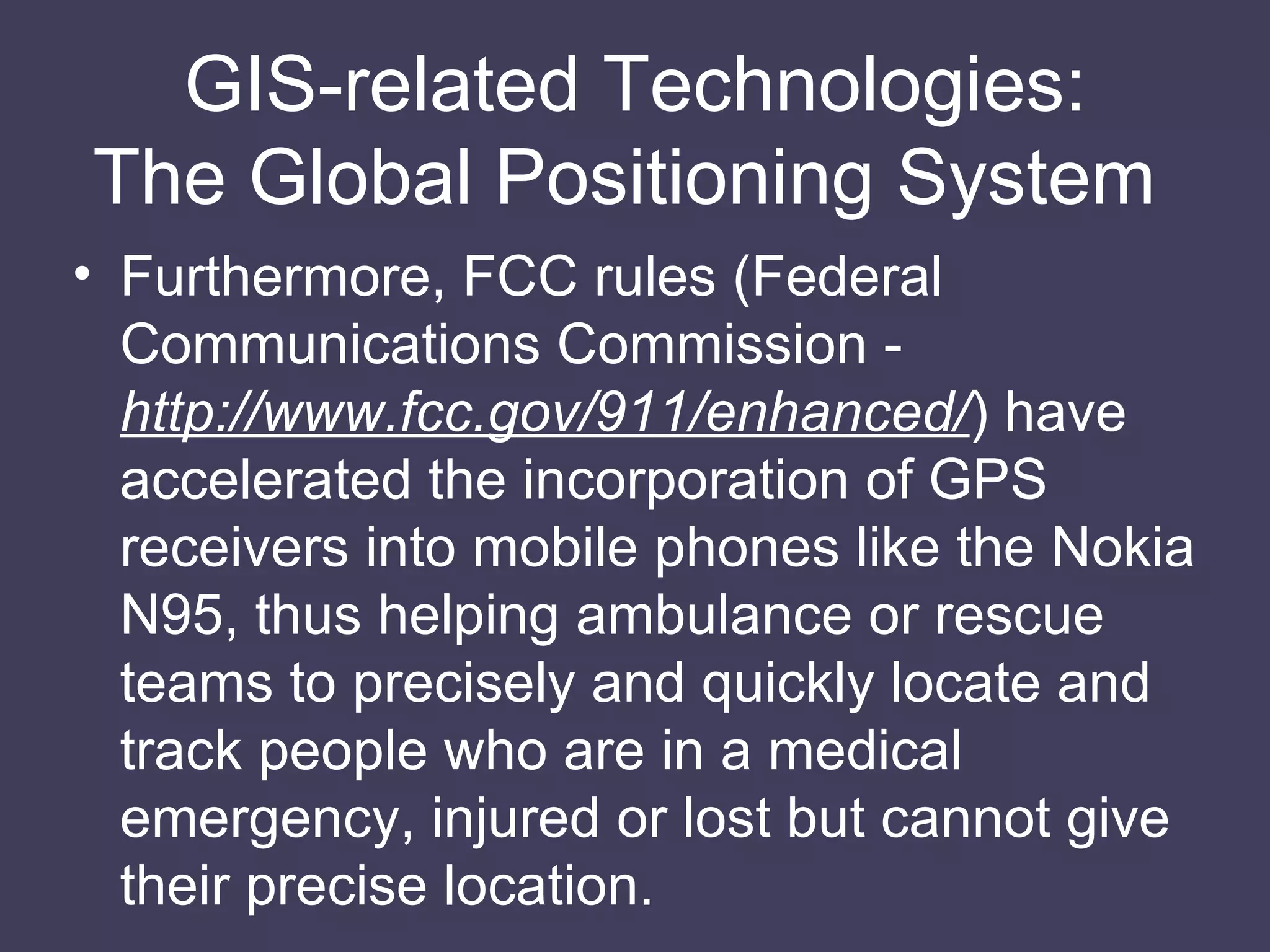 GIS-related Technologies: The Global Positioning System  Furthermore, FCC rules (Federal Communications Commission -  http://www.fcc.gov/911/enhanced/ ) have accelerated the incorporation of GPS receivers into mobile phones like the Nokia N95, thus helping ambulance or rescue teams to precisely and quickly locate and track people who are in a medical emergency, injured or lost but cannot give their precise location. 