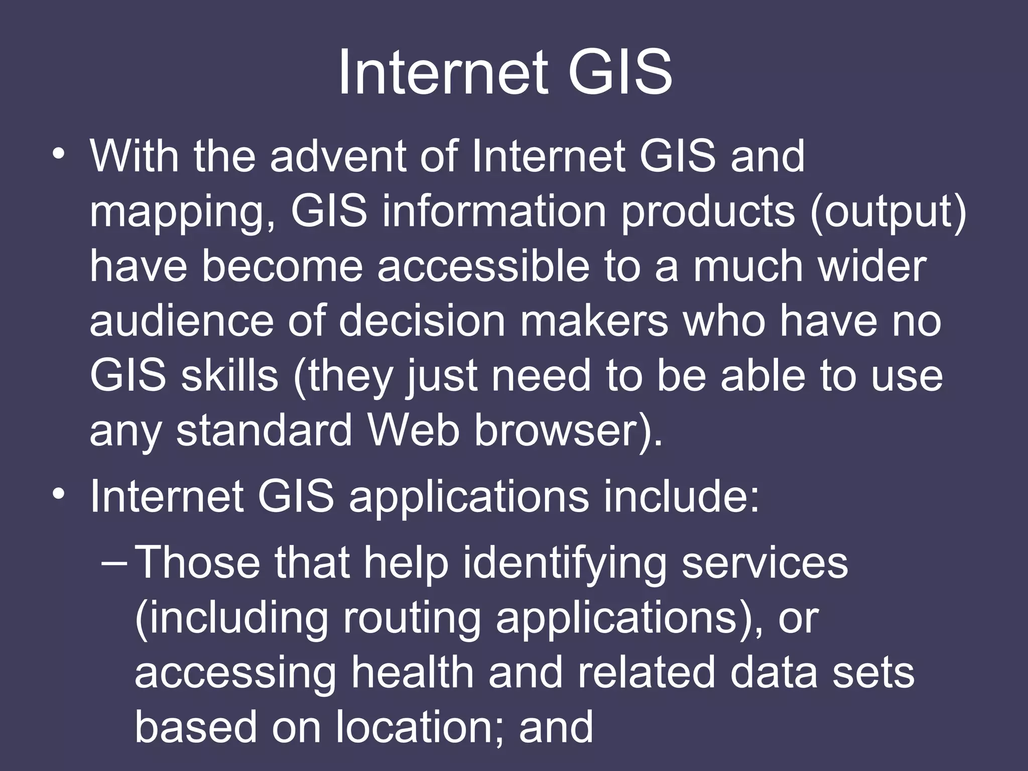 Internet GIS  With the advent of Internet GIS and mapping, GIS information products (output) have become accessible to a much wider audience of decision makers who have no GIS skills (they just need to be able to use any standard Web browser). Internet GIS applications include: Those that help identifying services (including routing applications), or accessing health and related data sets based on location; and 
