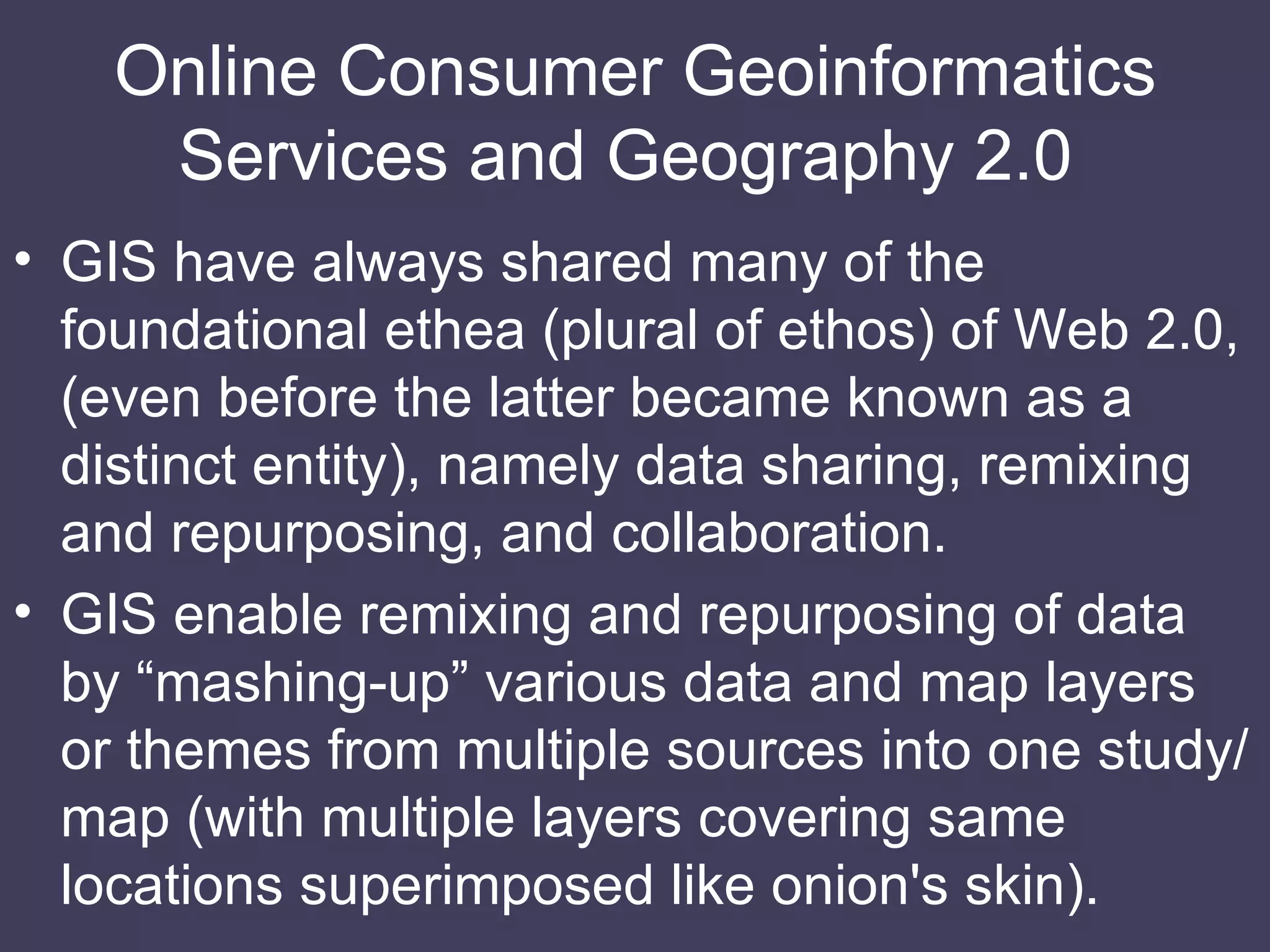 Online Consumer Geoinformatics Services and Geography 2.0  GIS have always shared many of the foundational ethea (plural of ethos) of Web 2.0, (even before the latter became known as a distinct entity), namely data sharing, remixing and repurposing, and collaboration. GIS enable remixing and repurposing of data by “mashing-up” various data and map layers or themes from multiple sources into one study/map (with multiple layers covering same locations superimposed like onion's skin). 
