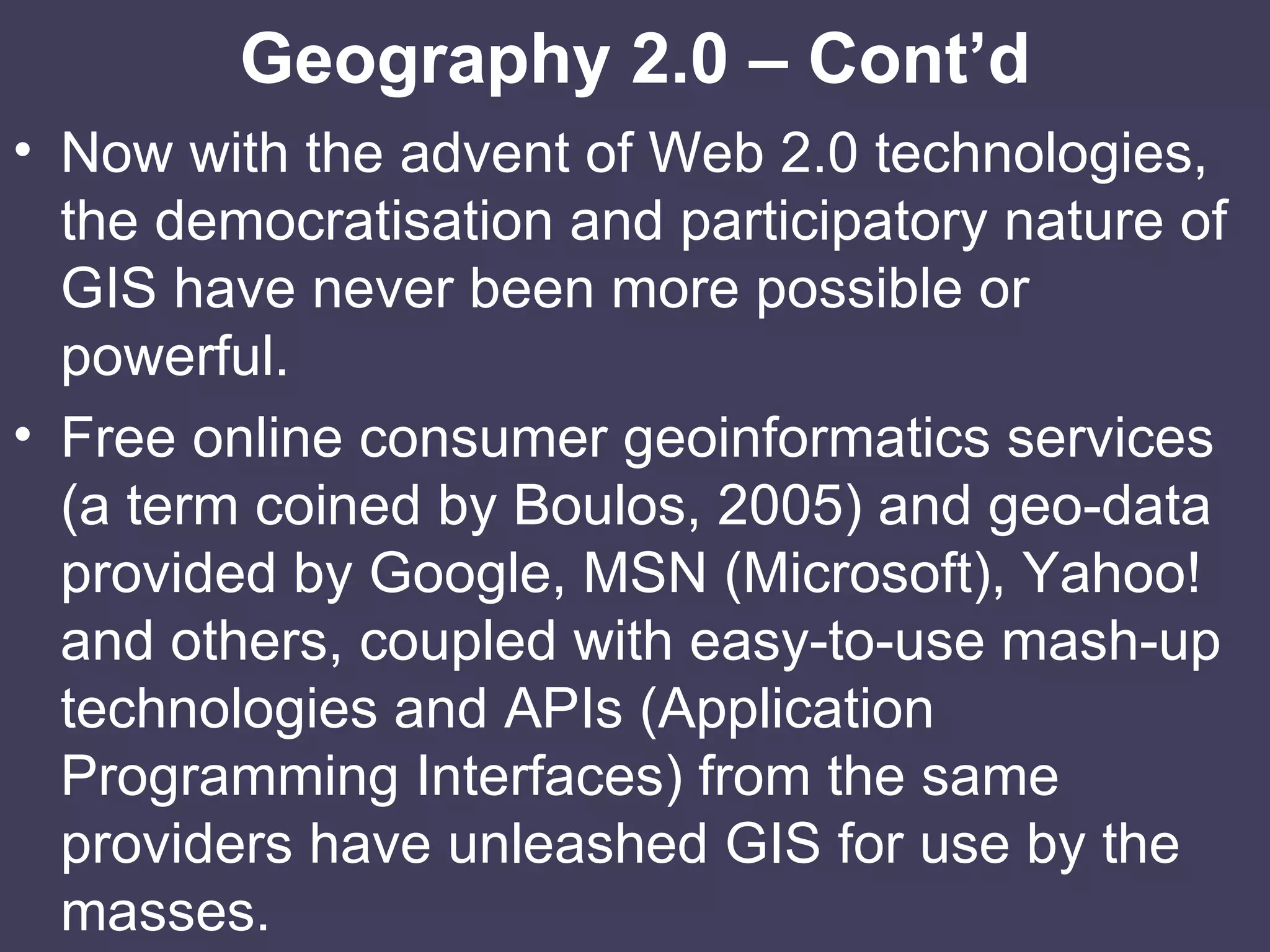 Geography 2.0 – Cont’d Now with the advent of Web 2.0 technologies, the democratisation and participatory nature of GIS have never been more possible or powerful. Free online consumer geoinformatics services (a term coined by Boulos, 2005) and geo-data provided by Google, MSN (Microsoft), Yahoo! and others, coupled with easy-to-use mash-up technologies and APIs (Application Programming Interfaces) from the same providers have unleashed GIS for use by the masses. 