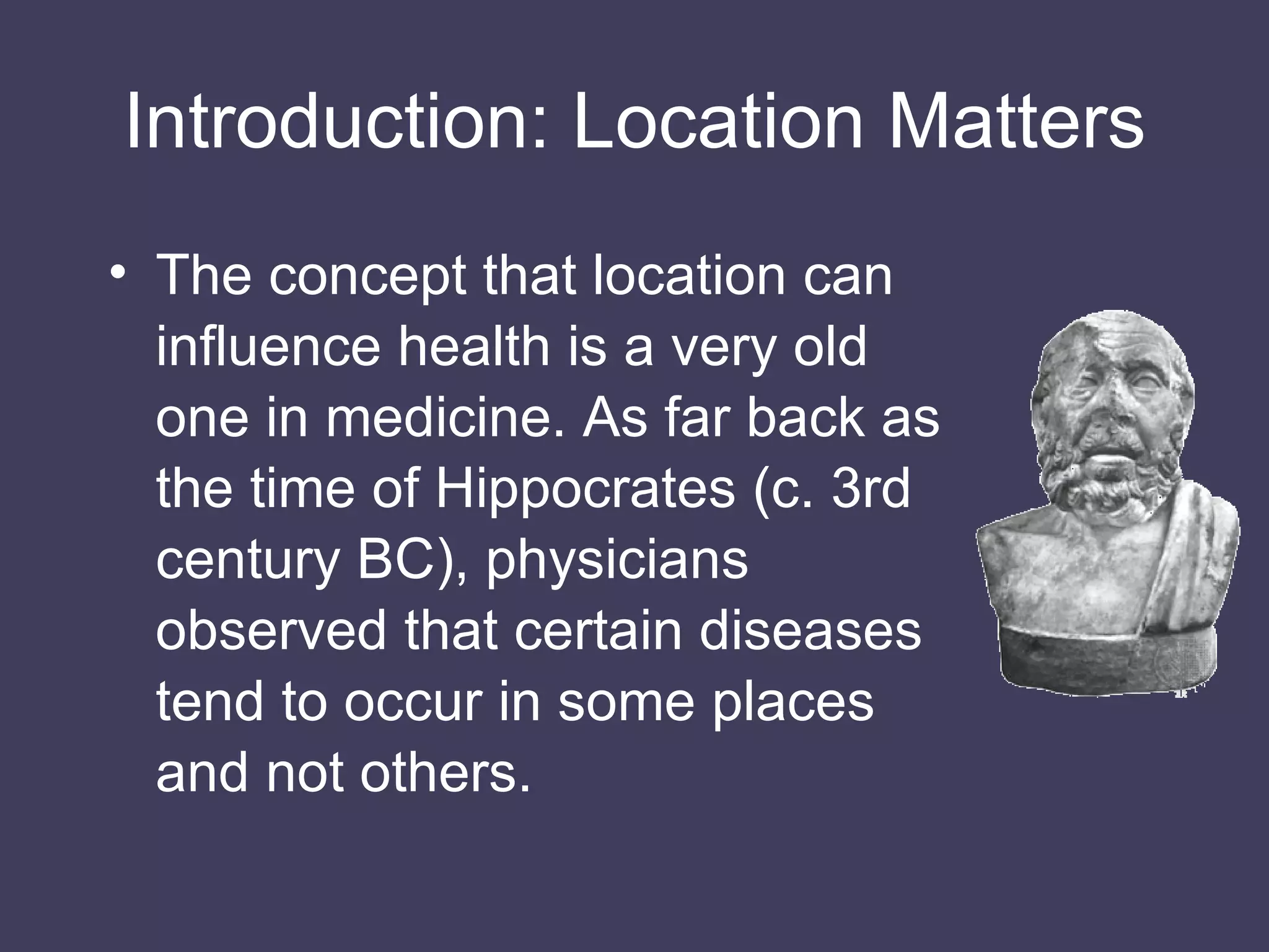 Introduction: Location Matters The concept that location can influence health is a very old one in medicine. As far back as the time of Hippocrates (c. 3rd century BC), physicians observed that certain diseases tend to occur in some places and not others. 
