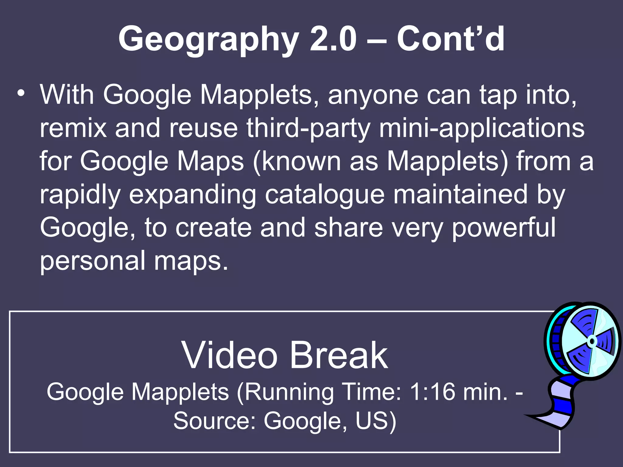 Geography 2.0 – Cont’d With Google Mapplets, anyone can tap into, remix and reuse third-party mini-applications for Google Maps (known as Mapplets) from a rapidly expanding catalogue maintained by Google, to create and share very powerful personal maps. Video Break Google Mapplets (Running Time: 1:16 min. - Source: Google, US) 