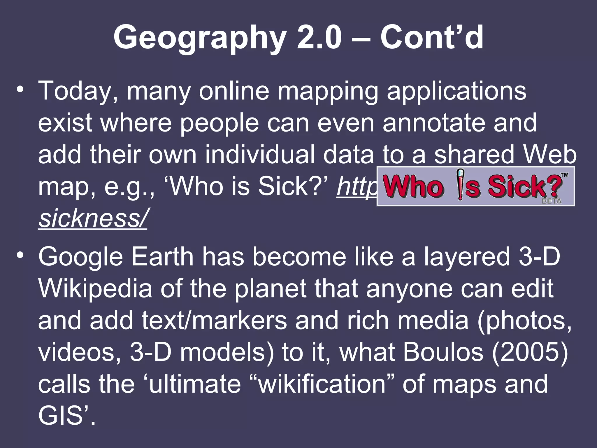 Geography 2.0 – Cont’d Today, many online mapping applications exist where people can even annotate and add their own individual data to a shared Web map, e.g., ‘Who is Sick?’  http://whoissick.org/sickness/ Google Earth has become like a layered 3-D Wikipedia of the planet that anyone can edit and add text/markers and rich media (photos, videos, 3-D models) to it, what Boulos (2005) calls the ‘ultimate “wikification” of maps and GIS’. 