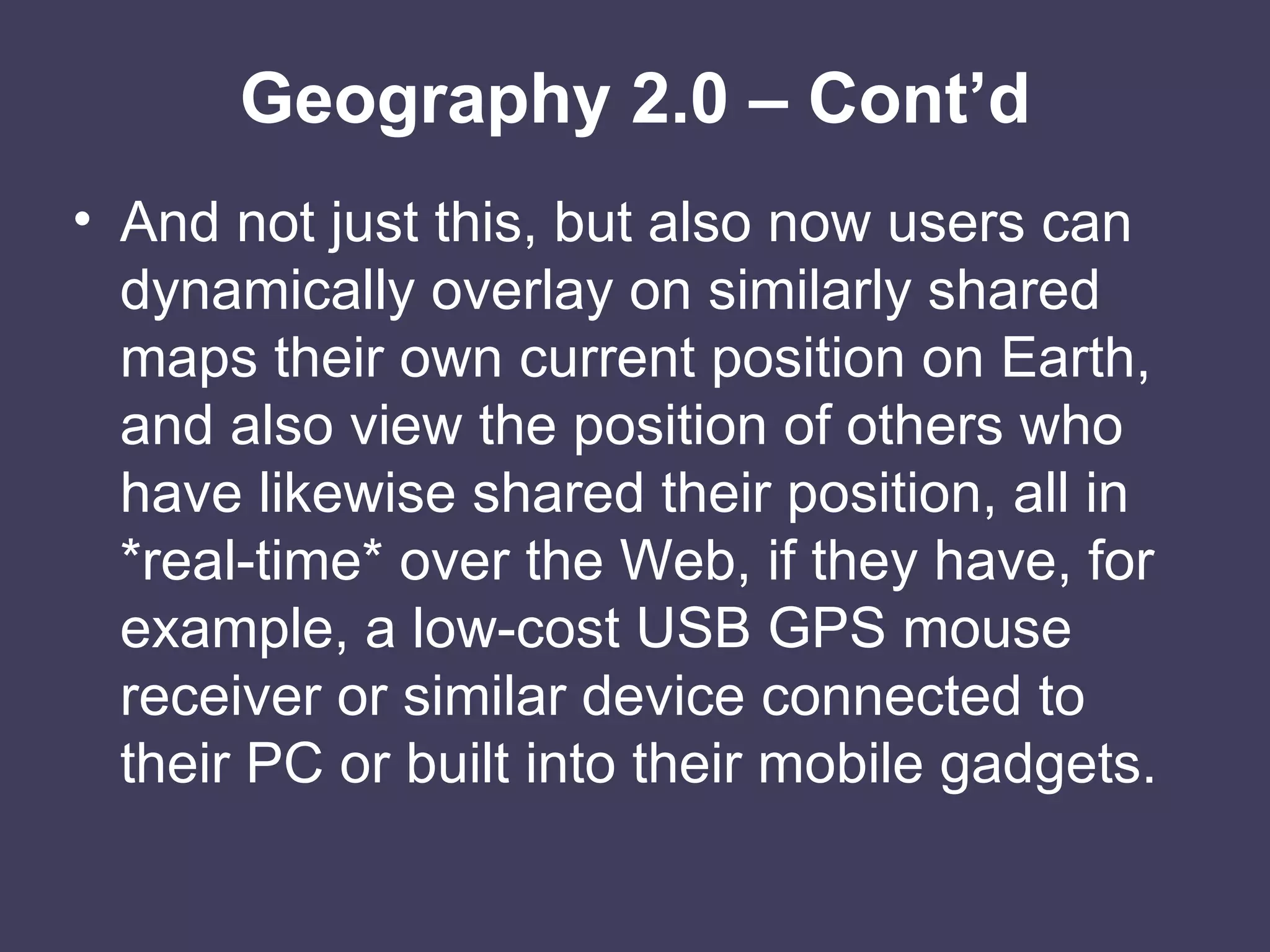 Geography 2.0 – Cont’d And not just this, but also now users can dynamically overlay on similarly shared maps their own current position on Earth, and also view the position of others who have likewise shared their position, all in *real-time* over the Web, if they have, for example, a low-cost USB GPS mouse receiver or similar device connected to their PC or built into their mobile gadgets. 