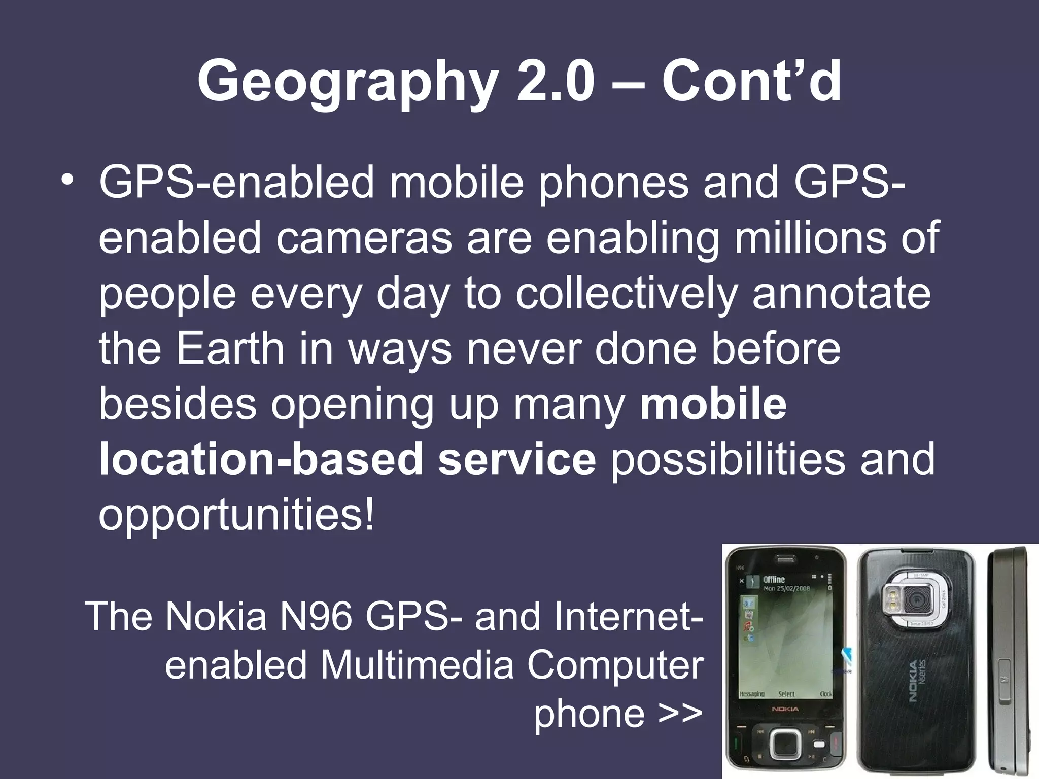 Geography 2.0 – Cont’d GPS-enabled mobile phones and GPS-enabled cameras are enabling millions of people every day to collectively annotate the Earth in ways never done before besides opening up many  mobile location-based service  possibilities and opportunities! The Nokia N96 GPS- and Internet-enabled Multimedia Computer phone >> 