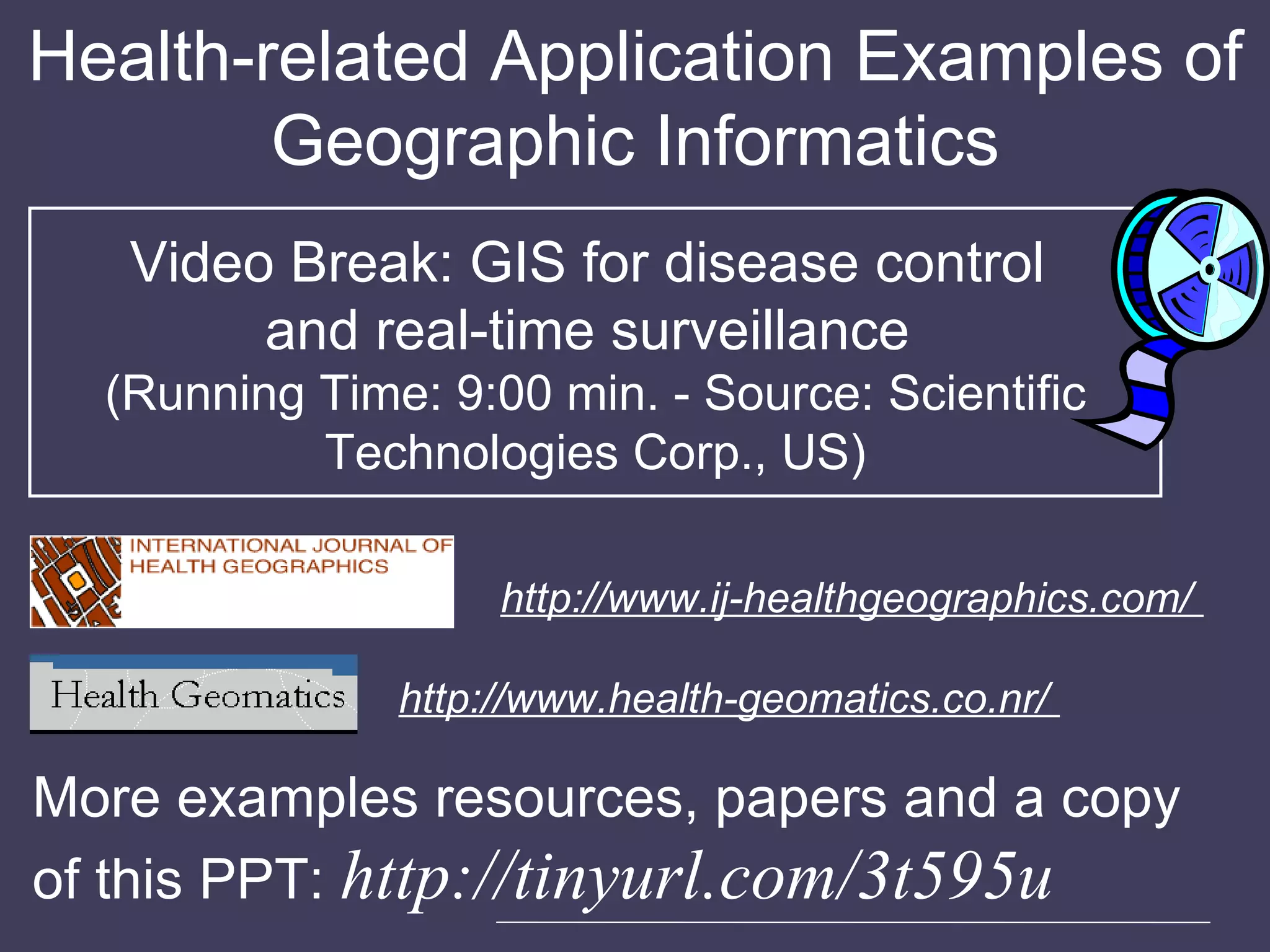 Health-related Application Examples of Geographic Informatics Video Break: GIS for disease control  and real-time surveillance  (Running Time: 9:00 min. - Source: Scientific Technologies Corp., US) http://www.ij-healthgeographics.com/  http://www.health-geomatics.co.nr/  More examples resources, papers and a copy of this PPT:  http://tinyurl.com/3t595u 
