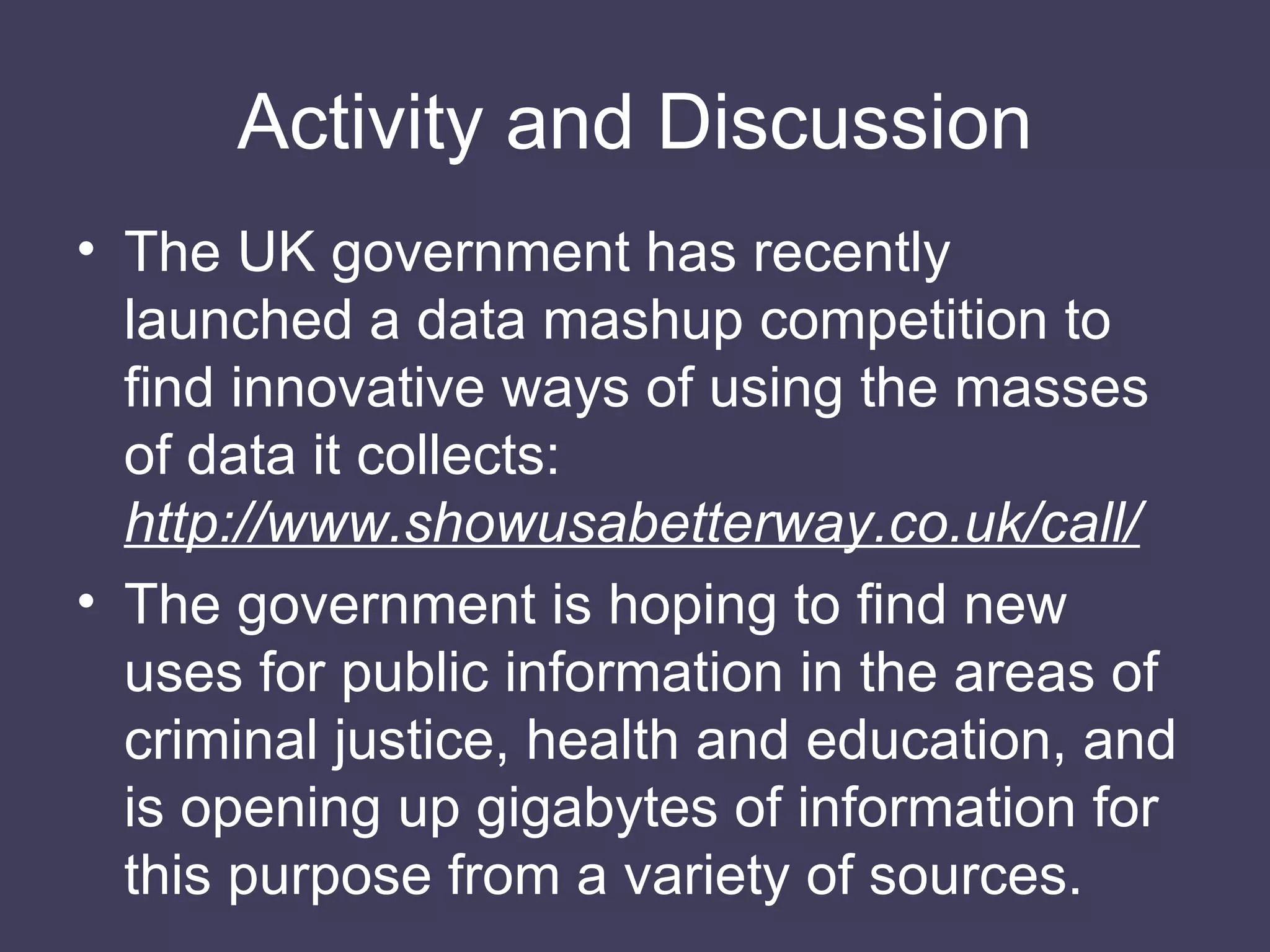 Activity and Discussion The UK government has recently launched a data mashup competition to find innovative ways of using the masses of data it collects:  http://www.showusabetterway.co.uk/call/ The government is hoping to find new uses for public information in the areas of criminal justice, health and education, and is opening up gigabytes of information for this purpose from a variety of sources. 