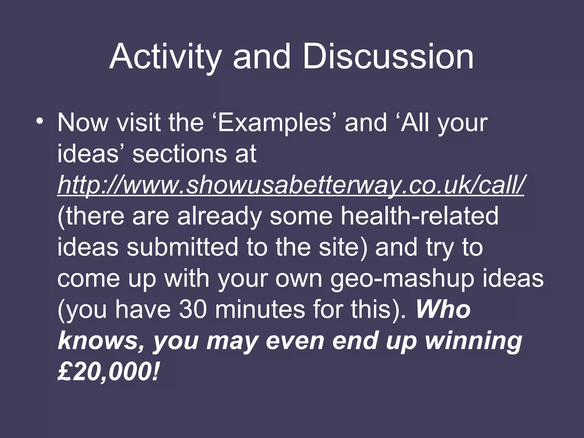 Activity and Discussion Now visit the ‘Examples’ and ‘All your ideas’ sections at  http://www.showusabetterway.co.uk/call/  (there are already some health-related ideas submitted to the site) and try to come up with your own geo-mashup ideas (you have 30 minutes for this).  Who knows, you may even end up winning £20,000! 