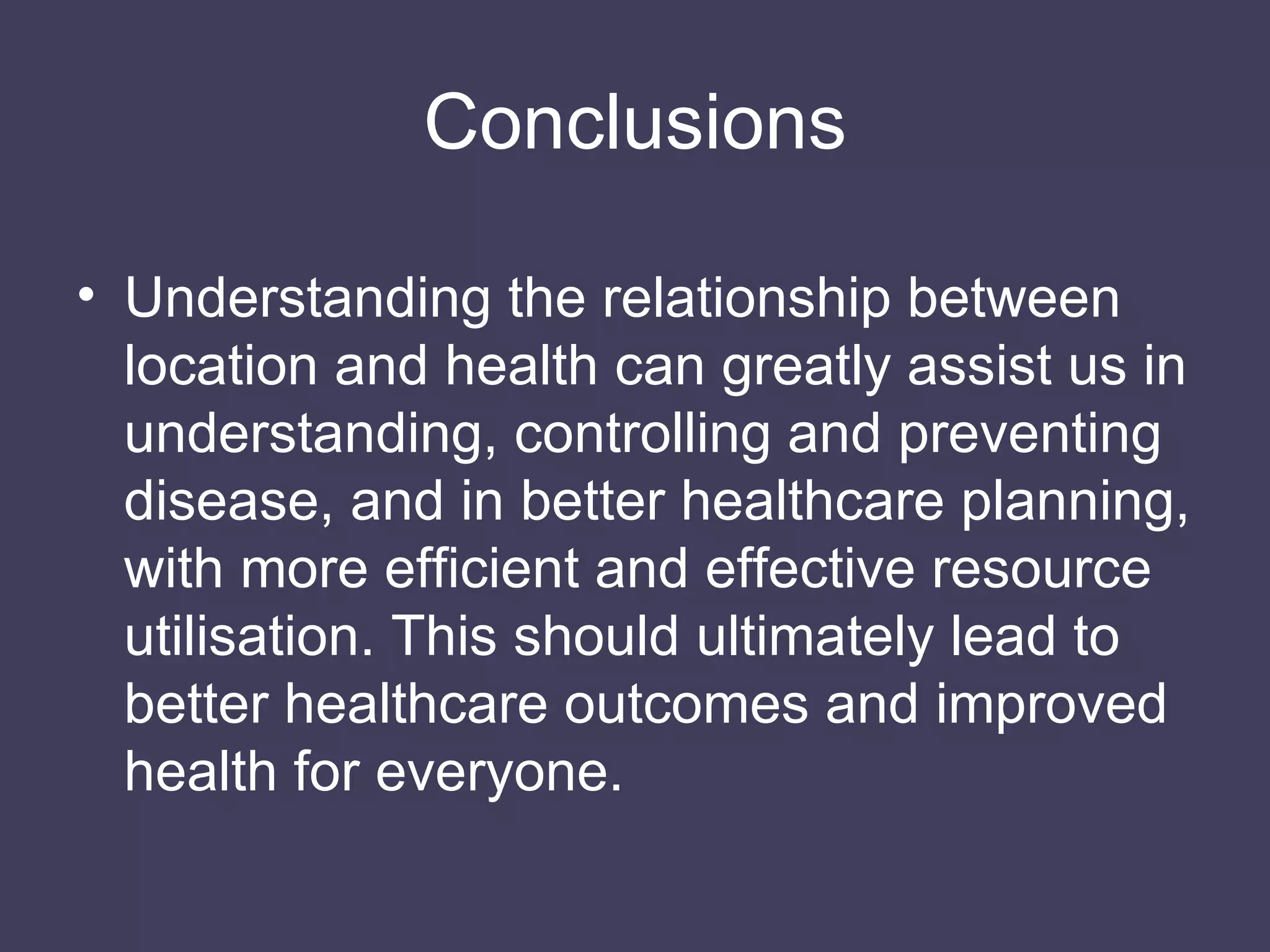 Conclusions Understanding the relationship between location and health can greatly assist us in understanding, controlling and preventing disease, and in better healthcare planning, with more efficient and effective resource utilisation. This should ultimately lead to better healthcare outcomes and improved health for everyone. 
