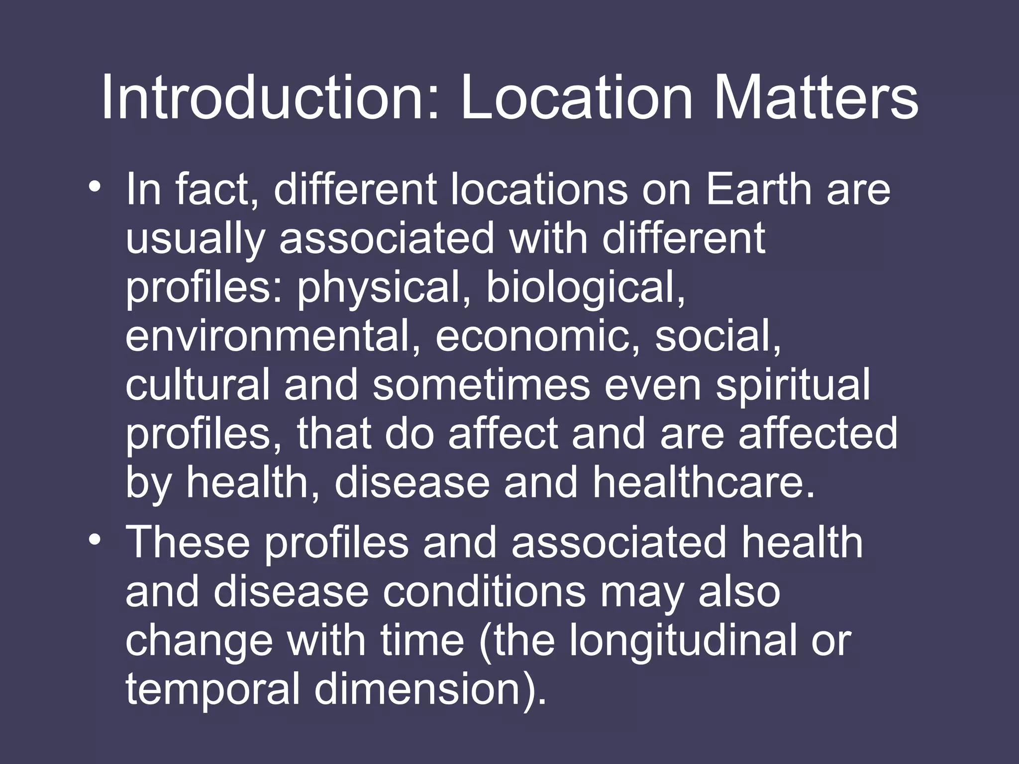 Introduction: Location Matters In fact, different locations on Earth are usually associated with different profiles: physical, biological, environmental, economic, social, cultural and sometimes even spiritual profiles, that do affect and are affected by health, disease and healthcare.  These profiles and associated health and disease conditions may also change with time (the longitudinal or temporal dimension). 