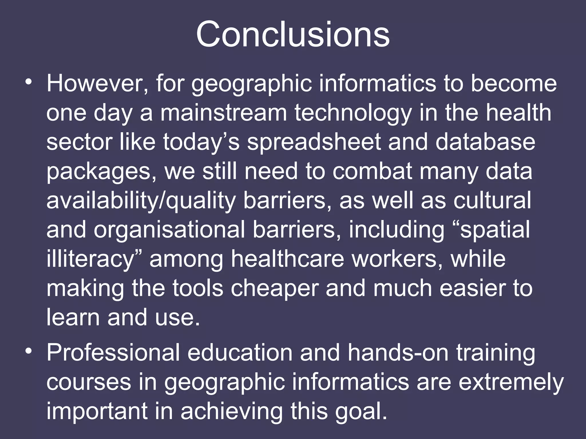 Conclusions However, for geographic informatics to become one day a mainstream technology in the health sector like today’s spreadsheet and database packages, we still need to combat many data availability/quality barriers, as well as cultural and organisational barriers, including “spatial illiteracy” among healthcare workers, while making the tools cheaper and much easier to learn and use. Professional education and hands-on training courses in geographic informatics are extremely important in achieving this goal. 