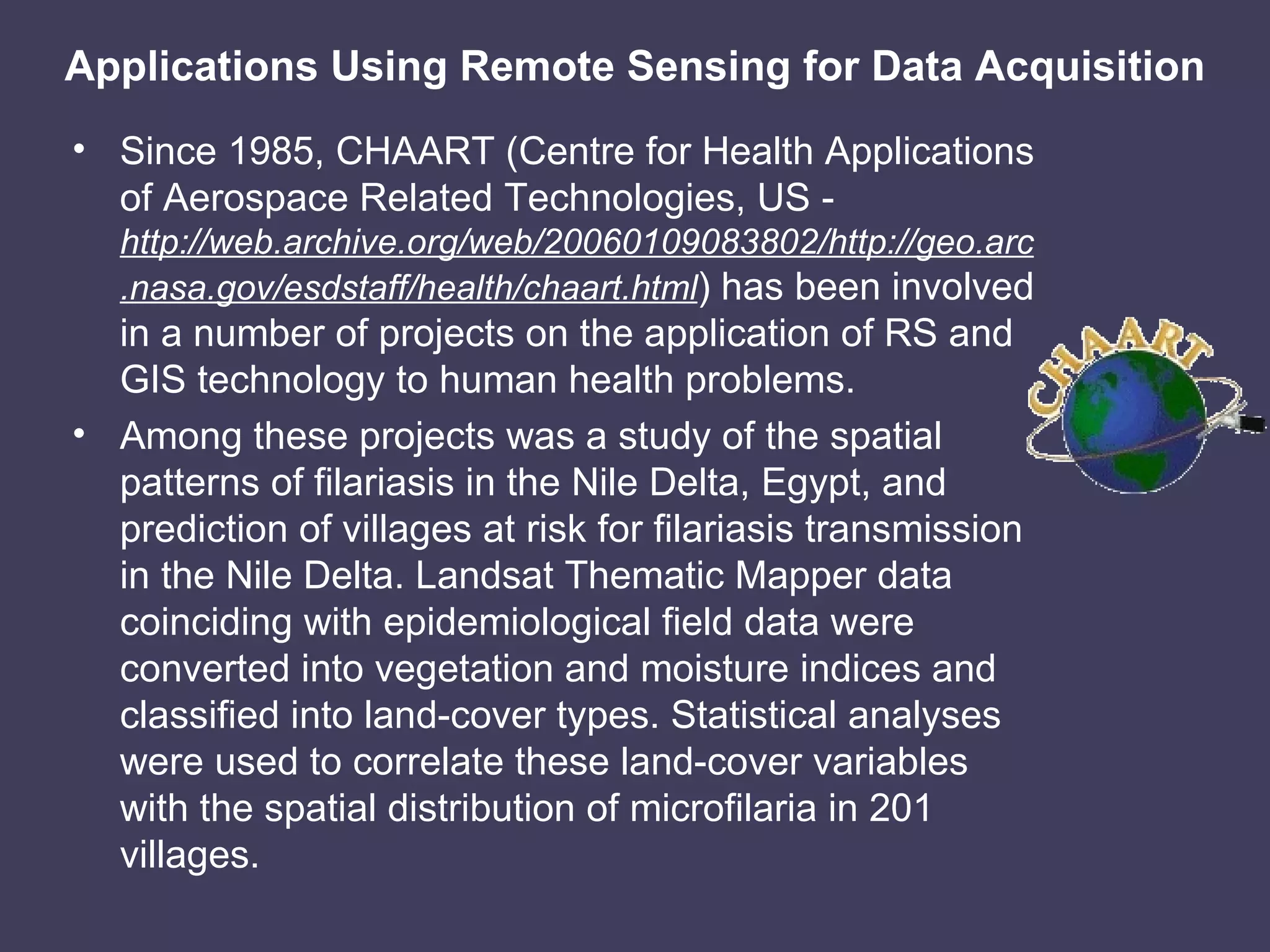 Applications Using Remote Sensing for Data Acquisition Since 1985, CHAART (Centre for Health Applications of Aerospace Related Technologies, US -  http://web.archive.org/web/20060109083802/http://geo.arc.nasa.gov/esdstaff/health/chaart.html ) has been involved in a number of projects on the application of RS and GIS technology to human health problems. Among these projects was a study of the spatial patterns of filariasis in the Nile Delta, Egypt, and prediction of villages at risk for filariasis transmission in the Nile Delta. Landsat Thematic Mapper data coinciding with epidemiological field data were converted into vegetation and moisture indices and classified into land-cover types. Statistical analyses were used to correlate these land-cover variables with the spatial distribution of microfilaria in 201 villages. 