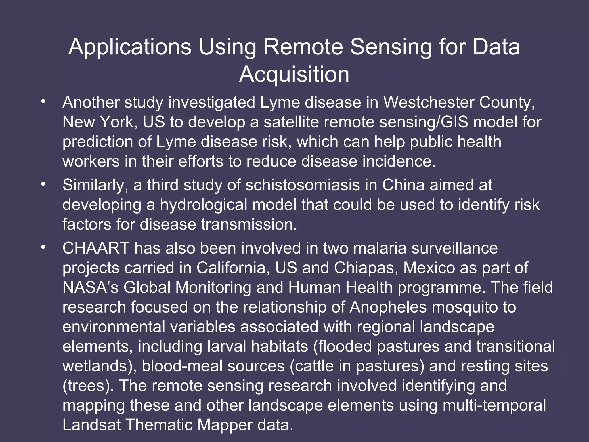 Applications Using Remote Sensing for Data Acquisition Another study investigated Lyme disease in Westchester County, New York, US to develop a satellite remote sensing/GIS model for prediction of Lyme disease risk, which can help public health workers in their efforts to reduce disease incidence. Similarly, a third study of schistosomiasis in China aimed at developing a hydrological model that could be used to identify risk factors for disease transmission. CHAART has also been involved in two malaria surveillance projects carried in California, US and Chiapas, Mexico as part of NASA’s Global Monitoring and Human Health programme. The field research focused on the relationship of Anopheles mosquito to environmental variables associated with regional landscape elements, including larval habitats (flooded pastures and transitional wetlands), blood-meal sources (cattle in pastures) and resting sites (trees). The remote sensing research involved identifying and mapping these and other landscape elements using multi-temporal Landsat Thematic Mapper data. 