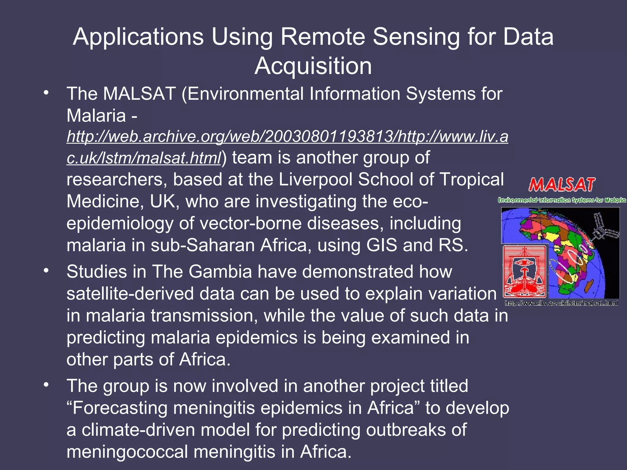 Applications Using Remote Sensing for Data Acquisition The MALSAT (Environmental Information Systems for Malaria -  http://web.archive.org/web/20030801193813/http://www.liv.ac.uk/lstm/malsat.html ) team is another group of researchers, based at the Liverpool School of Tropical Medicine, UK, who are investigating the eco-epidemiology of vector-borne diseases, including malaria in sub-Saharan Africa, using GIS and RS. Studies in The Gambia have demonstrated how satellite-derived data can be used to explain variation in malaria transmission, while the value of such data in predicting malaria epidemics is being examined in other parts of Africa. The group is now involved in another project titled “Forecasting meningitis epidemics in Africa” to develop a climate-driven model for predicting outbreaks of meningococcal meningitis in Africa. 
