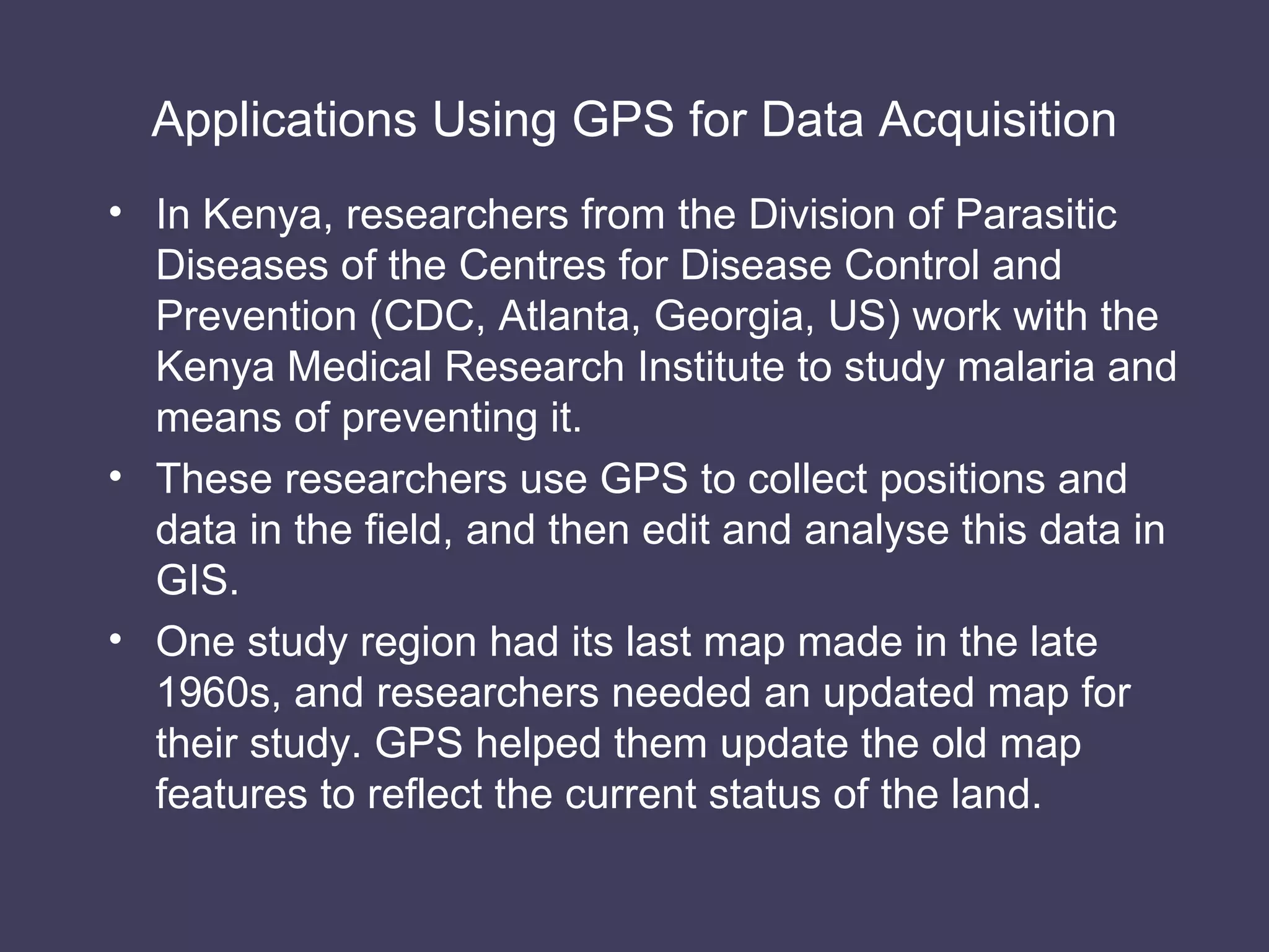 Applications Using GPS for Data Acquisition In Kenya, researchers from the Division of Parasitic Diseases of the Centres for Disease Control and Prevention (CDC, Atlanta, Georgia, US) work with the Kenya Medical Research Institute to study malaria and means of preventing it. These researchers use GPS to collect positions and data in the field, and then edit and analyse this data in GIS. One study region had its last map made in the late 1960s, and researchers needed an updated map for their study. GPS helped them update the old map features to reflect the current status of the land. 