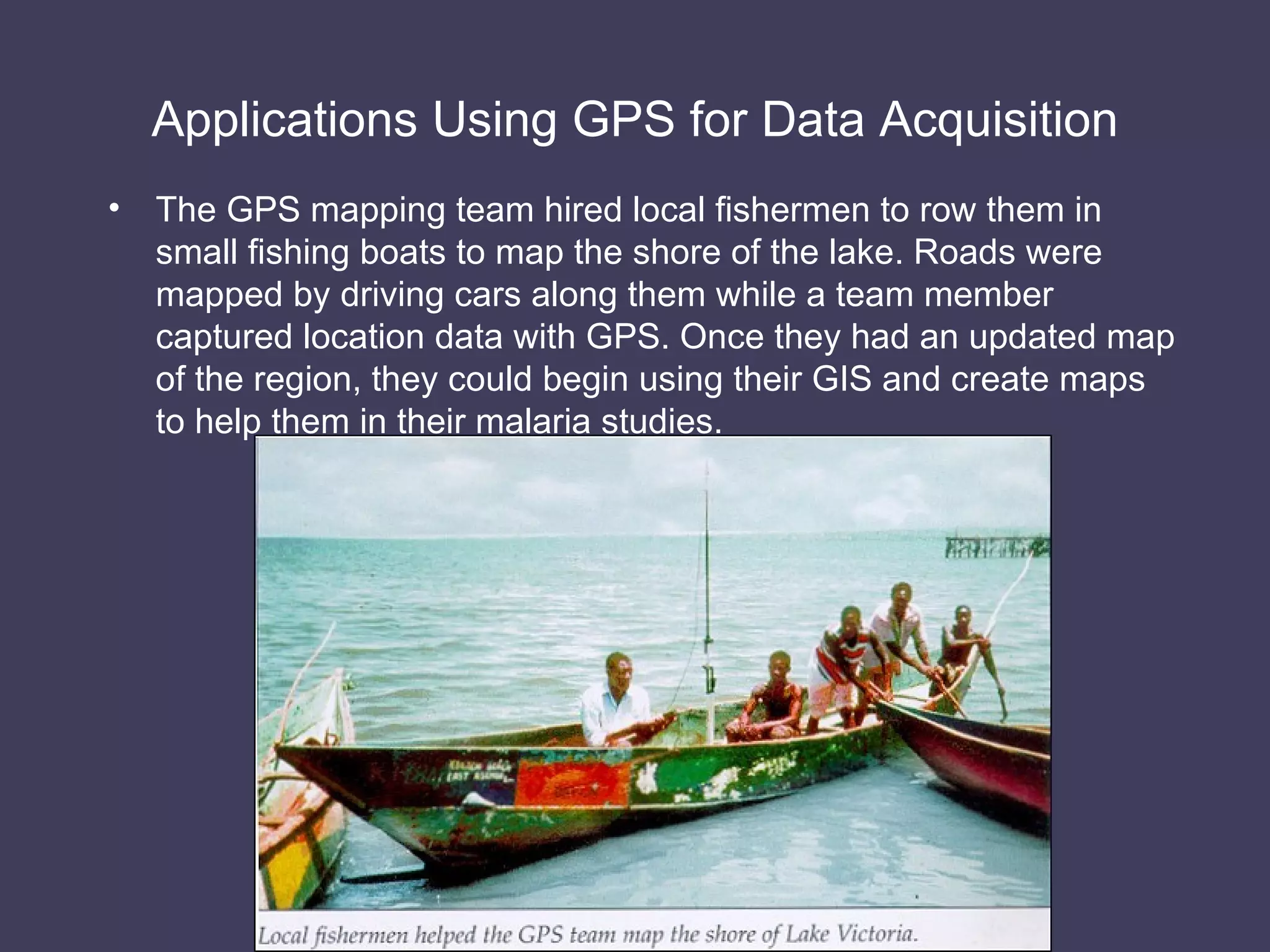 Applications Using GPS for Data Acquisition The GPS mapping team hired local fishermen to row them in small fishing boats to map the shore of the lake. Roads were mapped by driving cars along them while a team member captured location data with GPS. Once they had an updated map of the region, they could begin using their GIS and create maps to help them in their malaria studies. 