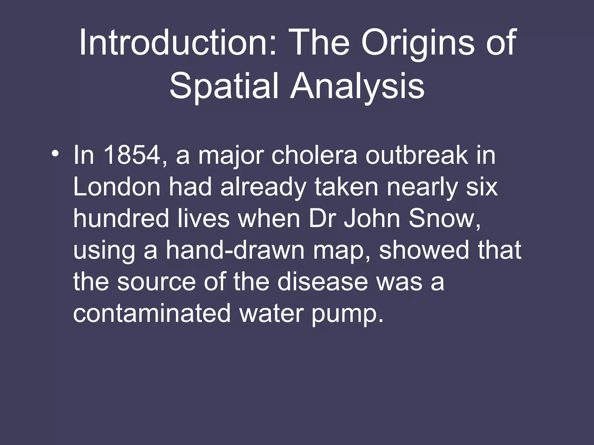 Introduction: The Origins of Spatial Analysis In 1854, a major cholera outbreak in London had already taken nearly six hundred lives when Dr John Snow, using a hand-drawn map, showed that the source of the disease was a contaminated water pump. 