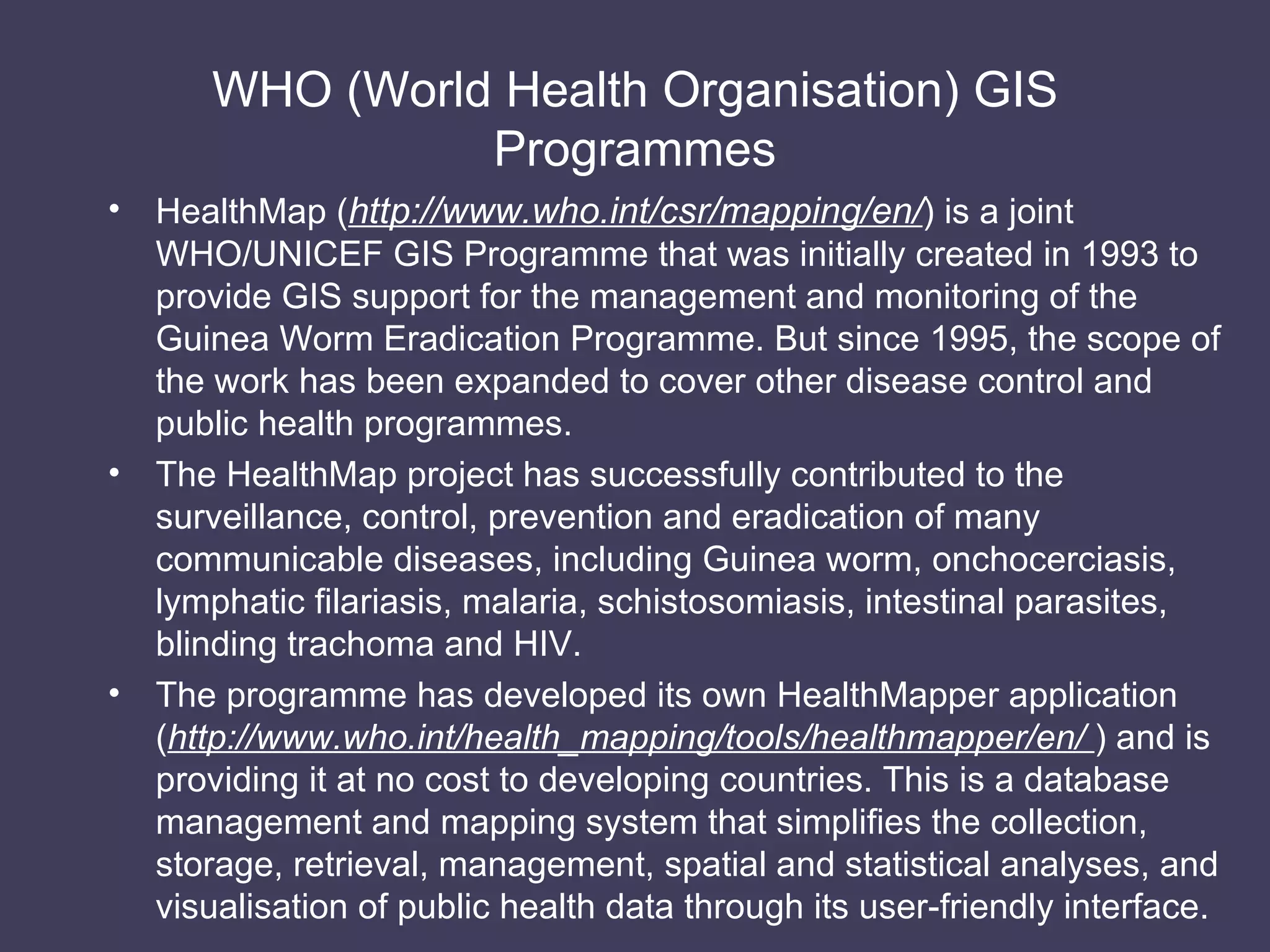 WHO (World Health Organisation) GIS Programmes HealthMap ( http://www.who.int/csr/mapping/en/ ) is a joint WHO/UNICEF GIS Programme that was initially created in 1993 to provide GIS support for the management and monitoring of the Guinea Worm Eradication Programme. But since 1995, the scope of the work has been expanded to cover other disease control and public health programmes. The HealthMap project has successfully contributed to the surveillance, control, prevention and eradication of many communicable diseases, including Guinea worm, onchocerciasis, lymphatic filariasis, malaria, schistosomiasis, intestinal parasites, blinding trachoma and HIV. The programme has developed its own HealthMapper application ( http://www.who.int/health_mapping/tools/healthmapper/en/  ) and is providing it at no cost to developing countries. This is a database management and mapping system that simplifies the collection, storage, retrieval, management, spatial and statistical analyses, and visualisation of public health data through its user-friendly interface. 