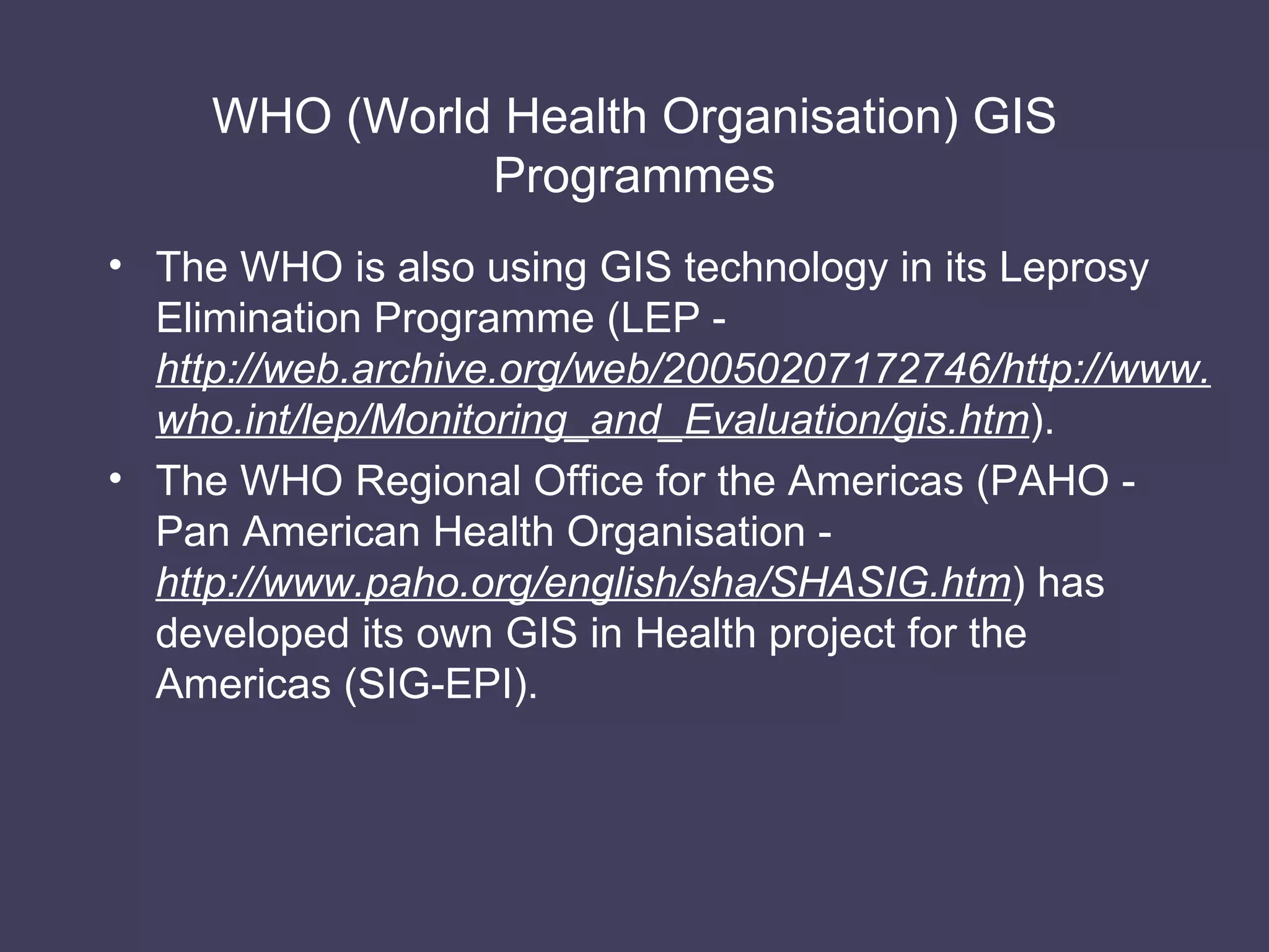 WHO (World Health Organisation) GIS Programmes The WHO is also using GIS technology in its Leprosy Elimination Programme (LEP -  http://web.archive.org/web/20050207172746/http://www.who.int/lep/Monitoring_and_Evaluation/gis.htm ). The WHO Regional Office for the Americas (PAHO - Pan American Health Organisation -  http://www.paho.org/english/sha/SHASIG.htm ) has developed its own GIS in Health project for the Americas (SIG-EPI). 