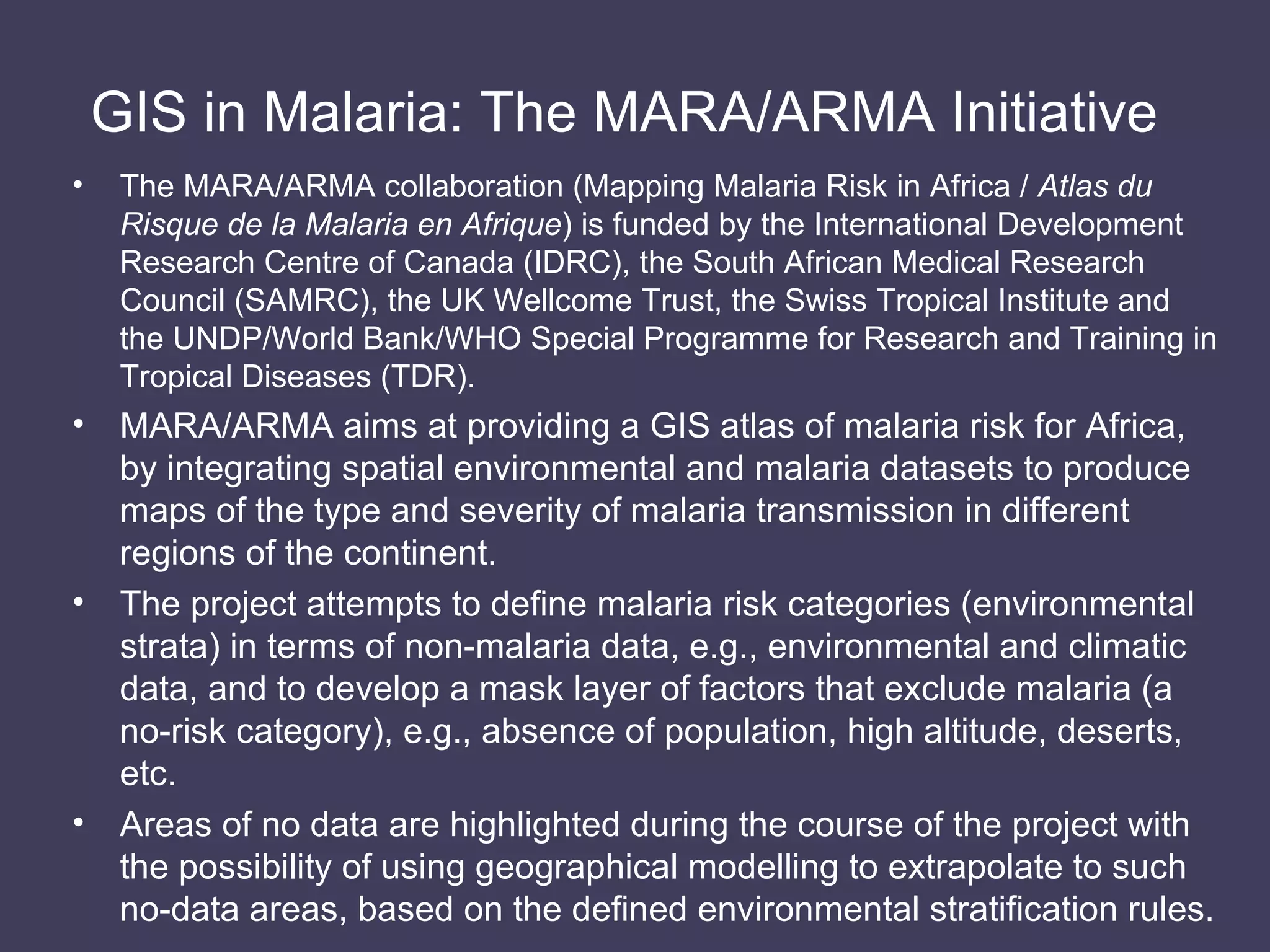 GIS in Malaria: The MARA/ARMA Initiative   The MARA/ARMA collaboration (Mapping Malaria Risk in Africa /  Atlas du Risque de la Malaria en Afrique ) is funded by the International Development Research Centre of Canada (IDRC), the South African Medical Research Council (SAMRC), the UK Wellcome Trust, the Swiss Tropical Institute and the UNDP/World Bank/WHO Special Programme for Research and Training in Tropical Diseases (TDR). MARA/ARMA aims at providing a GIS atlas of malaria risk for Africa, by integrating spatial environmental and malaria datasets to produce maps of the type and severity of malaria transmission in different regions of the continent. The project attempts to define malaria risk categories (environmental strata) in terms of non-malaria data, e.g., environmental and climatic data, and to develop a mask layer of factors that exclude malaria (a no-risk category), e.g., absence of population, high altitude, deserts, etc. Areas of no data are highlighted during the course of the project with the possibility of using geographical modelling to extrapolate to such no-data areas, based on the defined environmental stratification rules. 