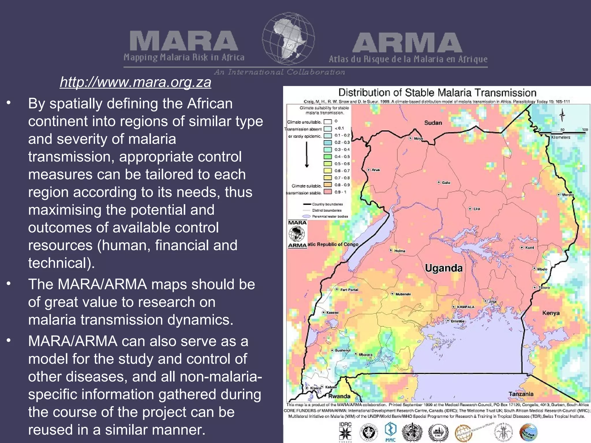 http://www.mara.org.za By spatially defining the African continent into regions of similar type and severity of malaria transmission, appropriate control measures can be tailored to each region according to its needs, thus maximising the potential and outcomes of available control resources (human, financial and technical). The MARA/ARMA maps should be of great value to research on malaria transmission dynamics. MARA/ARMA can also serve as a model for the study and control of other diseases, and all non-malaria-specific information gathered during the course of the project can be reused in a similar manner. 